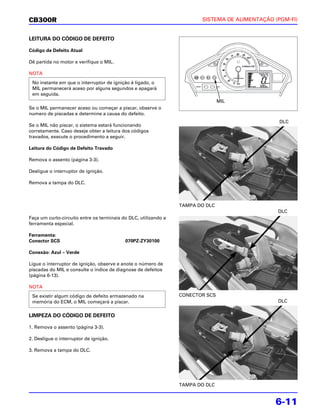 CB300R                                                                  SISTEMA DE ALIMENTAÇÃO (PGM-FI)


LEITURA DO CÓDIGO DE DEFEITO

Código de Defeito Atual

Dê partida no motor e verifique o MIL.

NOTA
 No instante em que o interruptor de ignição é ligado, o
 MIL permanecerá aceso por alguns segundos e apagará
 em seguida.
                                                                                MIL
Se o MIL permanecer aceso ou começar a piscar, observe o
numero de piscadas e determine a causa do defeito.
                                                                                                 DLC
Se o MIL não piscar, o sistema estará funcionando
corretamente. Caso deseje obter a leitura dos códigos
travados, execute o procedimento a seguir.

Leitura do Código de Defeito Travado

Remova o assento (página 3-3).

Desligue o interruptor de ignição.

Remova a tampa do DLC.



                                                                 TAMPA DO DLC
                                                                                                DLC
Faça um curto-circuito entre os terminais do DLC, utilizando a
ferramenta especial.

Ferramenta:
Conector SCS                               070PZ-ZY30100

Conexão: Azul – Verde

Ligue o interruptor de ignição, observe e anote o número de
piscadas do MIL e consulte o índice de diagnose de defeitos
(página 6-13).

NOTA
 Se existir algum código de defeito armazenado na                CONECTOR SCS
 memória do ECM, o MIL começará a piscar.                                                       DLC


LIMPEZA DO CÓDIGO DE DEFEITO

1. Remova o assento (página 3-3).

2. Desligue o interruptor de ignição.

3. Remova a tampa do DLC.




                                                                 TAMPA DO DLC


                                                                                               6-11
 