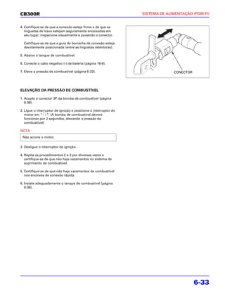 CB300R                                                           SISTEMA DE ALIMENTAÇÃO (PGM-FI)


4. Certifique-se de que a conexão esteja firme e de que as
   linguetas de trava estejam seguramente encaixadas em
   seu lugar; inspecione visualmente e puxando o conector.

  Certifique-se de que a guia da borracha da conexão esteja
  devidamente posicionada (entre as linguetas retentoras).

5. Abaixe o tanque de combustível.

6. Conecte o cabo negativo (-) da bateria (página 16-6).

7. Eleve a pressão de combustível (página 6-33).                               CONECTOR




ELEVAÇÃO DA PRESSÃO DE COMBUSTÍVEL

1. Acople o conector 3P da bomba de combustível (página
   6-38).

2. Ligue o interruptor de ignição e posicione o interruptor do
   motor em “ “. (A bomba de combustível deverá
   funcionar por 2 segundos, elevando a pressão de
   combustível)

NOTA
 Não acione o motor.

3. Desligue o interruptor de ignição.

4. Repita os procedimentos 2 e 3 por diversas vezes e
   certifique-se de que não haja vazamentos no sistema de
   suprimento de combustível.

5. Certifique-se de que não haja vazamentos de combustível
   nos encaixes de conexão rápida.

6. Instale adequadamente o tanque de combustível (página
   6-38).




                                                                                          6-33
 