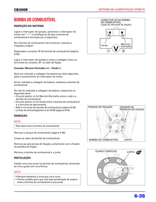 CB300R                                                               SISTEMA DE ALIMENTAÇÃO (PGM-FI)



BOMBA DE COMBUSTÍVEL                                                   CONECTOR 3P DA BOMBA
                                                                       DE COMBUSTÍVEL
                                                                       (Lado do terminal da fiação)
INSPEÇÃO DO SISTEMA

Ligue o interruptor de ignição, posicione o interruptor do
motor em “ “ e certifique-se de que a bomba de
combustível é acionada por 2 segundos.

Se a bomba de combustível não funcionar, execute a
                                                                                         Marrom/
inspeção a seguir:                                                     Verde             Vermelho

Desacople o conector 3P da bomba de combustível (página
6-30).

Ligue o interruptor de ignição e meça a voltagem entre os
terminais do conector 3P, no lado da fiação.

Conexão: Marrom/Vermelho (+) – Verde (-)

Deve ser indicada a voltagem da bateria por dois segundos
após o acionamento do interruptor do motor.

Se for indicada a voltagem da bateria, substitua a bomba de
combustível.

Se não for indicada a voltagem da bateria, inspecione os
seguintes itens:
– Circuito aberto no fio Marrom/Vermelho entre o relé e a
  bomba de combustível
– Circuito aberto no fio Verde entre a bomba de combustível
  e o terminal de aterramento
– Relé e circuitos da bomba de combustível (página 6-36)      PORCAS DE FIXAÇÃO         FIXADOR DA
– Linhas de alimentação/terra do ECM (página 6-54)                                      PRESILHA DA FIAÇÃO

REMOÇÃO

NOTA
 Não desmonte a bomba de combustível.

Remova o tanque de combustível (página 6-38).

Limpe ao redor da bomba de combustível.
                                                              BOMBA DE COMBUSTÍVEL          JUNTA
Remova as seis porcas de fixação, juntamente com o fixador
da presilha da fiação.

Remova a bomba de combustível e a junta.                           GUIAS E ORIFÍCIOS          JUNTA

INSTALAÇÃO

Instale uma nova junta na bomba de combustível, alinhando
as cinco guias com os orifícios.

NOTA
 • Sempre substitua a junta por uma nova.
 • Tenha cuidado para que não haja penetração de sujeira
   entre a bomba de combustível e sua junta.




                                                                                                      6-35
 
