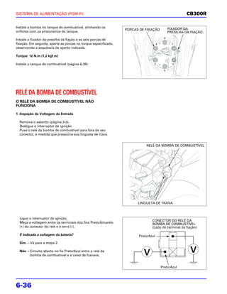 SISTEMA DE ALIMENTAÇÃO (PGM-FI)                                                                       CB300R

Instale a bomba no tanque de combustível, alinhando os                                       FIXADOR DA
                                                                PORCAS DE FIXAÇÃO
orifícios com os prisioneiros do tanque.                                                     PRESILHA DA FIAÇÃO
                                                                                         6
Instale o fixador da presilha da fiação e as seis porcas de
fixação. Em seguida, aperte as porcas no torque especificado,                      4           1
observando a sequência de aperto indicada.

Torque: 12 N.m (1,2 kgf.m)

Instale o tanque de combustível (página 6-38).                                 2               3

                                                                                        5




RELÉ DA BOMBA DE COMBUSTÍVEL
O RELÉ DA BOMBA DE COMBUSTÍVEL NÃO
FUNCIONA

1. Inspeção da Voltagem de Entrada

  Remova o assento (página 3-3).
  Desligue o interruptor de ignição.
  Puxe o relé da bomba de combustível para fora de seu
  conector, à medida que pressiona sua lingueta de trava.


                                                                          RELÉ DA BOMBA DE COMBUSTÍVEL




                                                                      LINGUETA DE TRAVA



  Ligue o interruptor de ignição.
                                                                              CONECTOR DO RELÉ DA
  Meça a voltagem entre os terminais dos fios Preto/Amarelo                   BOMBA DE COMBUSTÍVEL
  (+) do conector do relé e o terra (-).                                      (Lado do terminal da fiação)

  É indicada a voltagem da bateria?                                   Preto/Azul

  Sim – Vá para a etapa 2.

  Não – Circuito aberto no fio Preto/Azul entre o relé da
        bomba de combustível e a caixa de fusíveis.


                                                                                       Preto/Azul




6-36
 