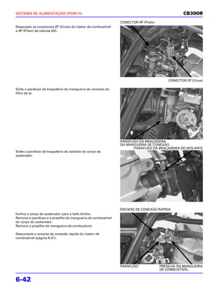SISTEMA DE ALIMENTAÇÃO (PGM-FI)                                                                  CB300R
                                                               CONECTOR 4P (Preto)
Desacople os conectores 2P (Cinza) do injetor de combustível
e 4P (Preto) da válvula IAC.




                                                                                         CONECTOR 2P (Cinza)

Solte o parafuso da braçadeira da mangueira de conexão do
filtro de ar.




                                                               PARAFUSO DA BRAÇADEIRA
                                                               DA MANGUEIRA DE CONEXÃO
                                                                     PARAFUSO DA BRAÇADEIRA DO ISOLANTE
Solte o parafuso da braçadeira do isolante do corpo do
acelerador.




                                                               ENCAIXE DE CONEXÃO RÁPIDA
Incline o corpo do acelerador para o lado direito.
Remova o parafuso e a presilha da mangueira de combustível
do corpo do acelerador.
Remova a presilha da mangueira de combustível.

Desconecte o encaixe de conexão rápida do injetor de
combustível (página 6-31).




                                                               PARAFUSO              PRESILHA DA MANGUEIRA
                                                                                     DE COMBUSTÍVEL


6-42
 