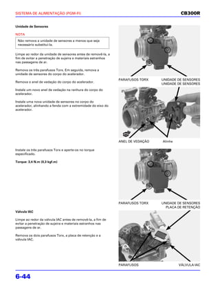 SISTEMA DE ALIMENTAÇÃO (PGM-FI)                                                           CB300R

Unidade de Sensores

NOTA
 Não remova a unidade de sensores a menos que seja
 necessário substituí-la.

Limpe ao redor da unidade de sensores antes de removê-la, a
fim de evitar a penetração de sujeira e materiais estranhos
nas passagens de ar.

Remova os três parafusos Torx. Em seguida, remova a
unidade de sensores do corpo do acelerador.
                                                              PARAFUSOS TORX    UNIDADE DE SENSORES
Remova o anel de vedação do corpo do acelerador.
                                                                                UNIDADE DE SENSORES
Instale um novo anel de vedação na ranhura do corpo do
acelerador.

Instale uma nova unidade de sensores no corpo do
acelerador, alinhando a fenda com a extremidade do eixo do
acelerador.




                                                              ANEL DE VEDAÇÃO   Alinhe

Instale os três parafusos Torx e aperte-os no torque
especificado.

Torque: 3,4 N.m (0,3 kgf.m)




                                                              PARAFUSOS TORX    UNIDADE DE SENSORES
                                                                                  PLACA DE RETENÇÃO
Válvula IAC

Limpe ao redor da válvula IAC antes de removê-la, a fim de
evitar a penetração de sujeira e materiais estranhos nas
passagens de ar.

Remova os dois parafusos Torx, a placa de retenção e a
válvula IAC.




                                                              PARAFUSOS                  VÁLVULA IAC


6-44
 