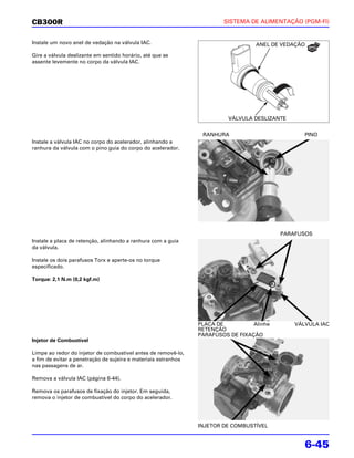 CB300R                                                                  SISTEMA DE ALIMENTAÇÃO (PGM-FI)


Instale um novo anel de vedação na válvula IAC.                                    ANEL DE VEDAÇÃO

Gire a válvula deslizante em sentido horário, até que se
assente levemente no corpo da válvula IAC.




                                                                          VÁLVULA DESLIZANTE


                                                                 RANHURA                          PINO
Instale a válvula IAC no corpo do acelerador, alinhando a
ranhura da válvula com o pino guia do corpo do acelerador.




                                                                                           PARAFUSOS
Instale a placa de retenção, alinhando a ranhura com a guia
da válvula.

Instale os dois parafusos Torx e aperte-os no torque
especificado.

Torque: 2,1 N.m (0,2 kgf.m)




                                                                PLACA DE          Alinhe       VÁLVULA IAC
                                                                RETENÇÃO
                                                                PARAFUSOS DE FIXAÇÃO
Injetor de Combustível

Limpe ao redor do injetor de combustível antes de removê-lo,
a fim de evitar a penetração de sujeira e materiais estranhos
nas passagens de ar.

Remova a válvula IAC (página 6-44).

Remova os parafusos de fixação do injetor. Em seguida,
remova o injetor de combustível do corpo do acelerador.




                                                                INJETOR DE COMBUSTÍVEL


                                                                                                  6-45
 