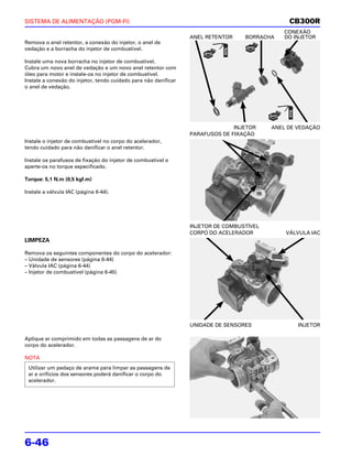SISTEMA DE ALIMENTAÇÃO (PGM-FI)                                                                CB300R
                                                                                             CONEXÃO
                                                                 ANEL RETENTOR    BORRACHA   DO INJETOR
Remova o anel retentor, a conexão do injetor, o anel de
vedação e a borracha do injetor de combustível.

Instale uma nova borracha no injetor de combustível.
Cubra um novo anel de vedação e um novo anel retentor com
óleo para motor e instale-os no injetor de combustível.
Instale a conexão do injetor, tendo cuidado para não danificar
o anel de vedação.




                                                                               INJETOR    ANEL DE VEDAÇÃO
                                                                 PARAFUSOS DE FIXAÇÃO
Instale o injetor de combustível no corpo do acelerador,
tendo cuidado para não danificar o anel retentor.

Instale os parafusos de fixação do injetor de combustível e
aperte-os no torque especificado.

Torque: 5,1 N.m (0,5 kgf.m)

Instale a válvula IAC (página 6-44).




                                                                 INJETOR DE COMBUSTÍVEL
                                                                 CORPO DO ACELERADOR          VÁLVULA IAC
LIMPEZA

Remova os seguintes componentes do corpo do acelerador:
– Unidade de sensores (página 6-44)
– Válvula IAC (página 6-44)
– Injetor de combustível (página 6-45)




                                                                 UNIDADE DE SENSORES              INJETOR

Aplique ar comprimido em todas as passagens de ar do
corpo do acelerador.

NOTA
 Utilizar um pedaço de arame para limpar as passagens de
 ar e orifícios dos sensores poderá danificar o corpo do
 acelerador.




6-46
 