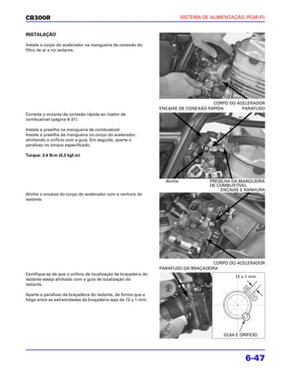 CB300R                                                                       SISTEMA DE ALIMENTAÇÃO (PGM-FI)


INSTALAÇÃO

Instale o corpo do acelerador na mangueira de conexão do
filtro de ar e no isolante.




                                                                                       CORPO DO ACELERADOR
                                                                  ENCAIXE DE CONEXÃO RÁPIDA       PARAFUSO
Conecte o encaixe de conexão rápida ao injetor de
combustível (página 6-31).

Instale a presilha na mangueira de combustível.
Instale a presilha da mangueira no corpo do acelerador,
alinhando o orifício com a guia. Em seguida, aperte o
parafuso no torque especificado.

Torque: 3,4 N.m (0,3 kgf.m)




                                                                    Alinhe             PRESILHA DA MANGUEIRA
                                                                                       DE COMBUSTÍVEL
                                                                                           ENCAIXE E RANHURA
Alinhe o encaixe do corpo do acelerador com a ranhura do
isolante.




                                                                                       CORPO DO ACELERADOR
                                                                  PARAFUSO DA BRAÇADEIRA
Certifique-se de que o orifício de localização da braçadeira do
                                                                                                 12 ± 1 mm
isolante esteja alinhado com a guia de localização do
isolante.

Aperte o parafuso da braçadeira do isolante, de forma que a
folga entre as extremidades da braçadeira seja de 12 ± 1 mm.




                                                                                            GUIA E ORIFÍCIO




                                                                                                     6-47
 