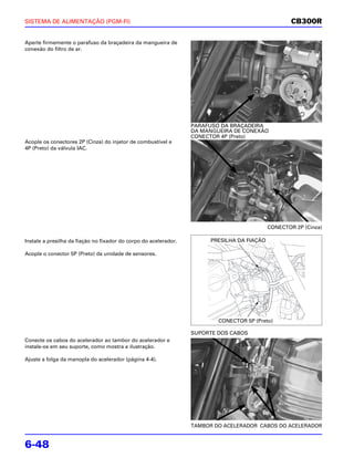 SISTEMA DE ALIMENTAÇÃO (PGM-FI)                                                                      CB300R

Aperte firmemente o parafuso da braçadeira da mangueira de
conexão do filtro de ar.




                                                                  PARAFUSO DA BRAÇADEIRA
                                                                  DA MANGUEIRA DE CONEXÃO
                                                                  CONECTOR 4P (Preto)
Acople os conectores 2P (Cinza) do injetor de combustível e
4P (Preto) da válvula IAC.




                                                                                             CONECTOR 2P (Cinza)

Instale a presilha da fiação no fixador do corpo do acelerador.         PRESILHA DA FIAÇÃO

Acople o conector 5P (Preto) da unidade de sensores.




                                                                          CONECTOR 5P (Preto)

                                                                  SUPORTE DOS CABOS
Conecte os cabos do acelerador ao tambor do acelerador e
instale-os em seu suporte, como mostra a ilustração.

Ajuste a folga da manopla do acelerador (página 4-4).




                                                                  TAMBOR DO ACELERADOR CABOS DO ACELERADOR


6-48
 
