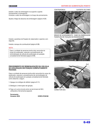 CB300R                                                              SISTEMA DE ALIMENTAÇÃO (PGM-FI)

                                                             CONTRAPORCA            SUPORTE DO CABO
Instale o cabo da embreagem no suporte e aperte
frouxamente a contraporca.
Conecte o cabo da embreagem no braço de acionamento.

Ajuste a folga da alavanca da embreagem (página 4-20).




                                                             BRAÇO DE ACIONAMENTO CABO DA EMBREAGEM
                                                             PARAFUSO DE FIXAÇÃO DO RESSONADOR
Instale o parafuso de fixação do ressonador e aperte-o em
seguida.

Instale o tanque de combustível (página 6-38).

NOTA
 Caso a unidade de sensores tenha sido removida do
 corpo do acelerador, execute o procedimento de
 reinicialização da válvula de aceleração em posição
 completamente fechada (página 6-49).




                                                                                              DLC
PROCEDIMENTO DE REINICIALIZAÇÃO DA VÁLVULA
DE ACELERAÇÃO EM POSIÇÃO COMPLETAMENTE
FECHADA

Caso a unidade de sensores tenha sido removida do corpo do
acelerador, execute o procedimento de reinicialização da
válvula de aceleração em posição completamente fechada
como descrito a seguir.

1. Apague os códigos de defeito (página 6-11).

2. Desligue o interruptor de ignição.

3. Faça um curto-circuito entre os terminais do DLC,         CONECTOR SCS
   utilizando a ferramenta especial.

  Ferramenta:
  Conector SCS                             070PZ-ZY30100




                                                                                           6-49
 