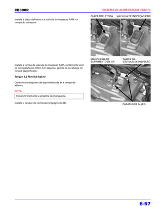 CB300R                                                               SISTEMA DE ALIMENTAÇÃO (PGM-FI)

                                                              PLACA DEFLETORA    VÁLVULA DE INSPEÇÃO PAIR
Instale a placa defletora e a válvula de inspeção PAIR na
tampa do cabeçote.




                                                              MANGUEIRA DE           TAMPA DA
                                                              SUPRIMENTO DE AR       VÁLVULA DE INSPEÇÃO
Instale a tampa da válvula de inspeção PAIR, juntamente com
os dois parafusos Allen. Em seguida, aperte os parafusos no
torque especificado.

Torque: 5,2 N.m (0,5 kgf.m)

Conecte a mangueira de suprimento de ar à tampa da
válvula.

NOTA
 Instale firmemente a presilha da mangueira.

Instale o tanque de combustível (página 6-38).
                                                                                     PARAFUSOS ALLEN




                                                                                                 6-57
 