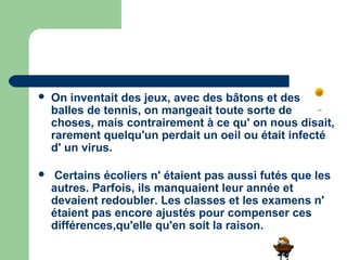    On inventait des jeux, avec des bâtons et des
    balles de tennis, on mangeait toute sorte de
    choses, mais contrairement à ce qu' on nous disait,
    rarement quelqu'un perdait un oeil ou était infecté
    d' un virus.

    Certains écoliers n' étaient pas aussi futés que les
    autres. Parfois, ils manquaient leur année et
    devaient redoubler. Les classes et les examens n'
    étaient pas encore ajustés pour compenser ces
    différences,qu'elle qu'en soit la raison.
 