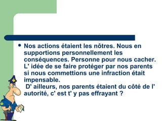  Nos actions étaient les nôtres. Nous en
 supportions personnellement les
 conséquences. Personne pour nous cacher.
 L' idée de se faire protéger par nos parents
 si nous commettions une infraction était
 impensable.
  D' ailleurs, nos parents étaient du côté de l'
 autorité, c' est t' y pas effrayant ?
 