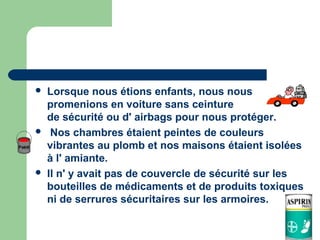    Lorsque nous étions enfants, nous nous
    promenions en voiture sans ceinture
    de sécurité ou d' airbags pour nous protéger.
    Nos chambres étaient peintes de couleurs
    vibrantes au plomb et nos maisons étaient isolées
    à l' amiante.
   Il n' y avait pas de couvercle de sécurité sur les
    bouteilles de médicaments et de produits toxiques
    ni de serrures sécuritaires sur les armoires.
 