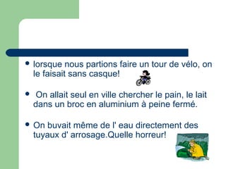  lorsque     nous partions faire un tour de vélo, on
    le faisait sans casque!

    On allait seul en ville chercher le pain, le lait
    dans un broc en aluminium à peine fermé.

 On   buvait même de l' eau directement des
    tuyaux d' arrosage.Quelle horreur!
 