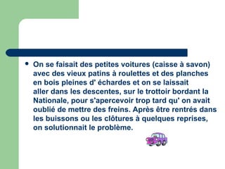    On se faisait des petites voitures (caisse à savon)
    avec des vieux patins à roulettes et des planches
    en bois pleines d' échardes et on se laissait
    aller dans les descentes, sur le trottoir bordant la
    Nationale, pour s'apercevoir trop tard qu' on avait
    oublié de mettre des freins. Après être rentrés dans
    les buissons ou les clôtures à quelques reprises,
    on solutionnait le problème.
 