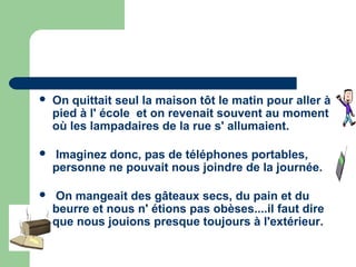    On quittait seul la maison tôt le matin pour aller à
    pied à l' école et on revenait souvent au moment
    où les lampadaires de la rue s' allumaient.

   Imaginez donc, pas de téléphones portables,
    personne ne pouvait nous joindre de la journée.

   On mangeait des gâteaux secs, du pain et du
    beurre et nous n' étions pas obèses....il faut dire
    que nous jouions presque toujours à l'extérieur.
 