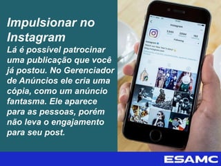 Impulsionar no
Instagram
Lá é possível patrocinar
uma publicação que você
já postou. No Gerenciador
de Anúncios ele cria uma
cópia, como um anúncio
fantasma. Ele aparece
para as pessoas, porém
não leva o engajamento
para seu post.
 