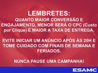 LEMBRETES:
QUANTO MAIOR CONVERSÃO E
ENGAJAMENTO, MENOR SERÁ O CPC (Custo
por Clique) E MAIOR A TAXA DE ENTREGA.
EVITE INICIAR UM ANÚNCIO APÓS ÀS 20H E
TOME CUIDADO COM FINAIS DE SEMANA E
FERIADOS.
NUNCA PAUSE UMA CAMPANHA!
 