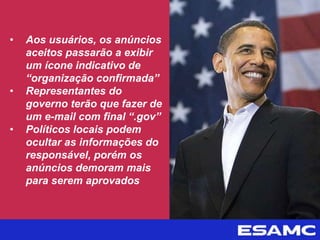 • Aos usuários, os anúncios
aceitos passarão a exibir
um ícone indicativo de
“organização confirmada”
• Representantes do
governo terão que fazer de
um e-mail com final “.gov”
• Políticos locais podem
ocultar as informações do
responsável, porém os
anúncios demoram mais
para serem aprovados
 