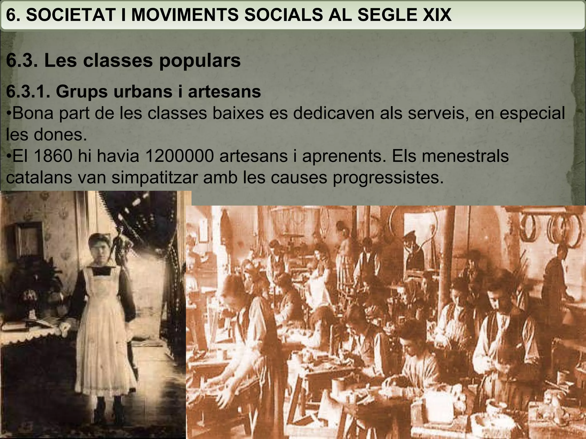 6. SOCIETAT I MOVIMENTS SOCIALS AL SEGLE XIX 6.3. Les classes populars 6.3.1. Grups urbans i artesans • Bona part de les classes baixes es dedicaven als serveis, en especial les dones. • El 1860 hi havia 1200000 artesans i aprenents. Els menestrals catalans van simpatitzar amb les causes progressistes. 