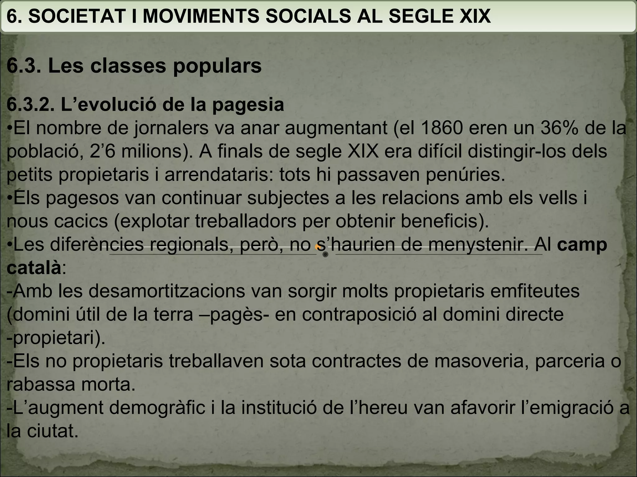 6. SOCIETAT I MOVIMENTS SOCIALS AL SEGLE XIX 6.3. Les classes populars 6.3.2. L’evolució de la pagesia • El nombre de jornalers va anar augmentant (el 1860 eren un 36% de la població, 2’6 milions). A finals de segle XIX era difícil distingir-los dels petits propietaris i arrendataris: tots hi passaven penúries. • Els pagesos van continuar subjectes a les relacions amb els vells i nous cacics (explotar treballadors per obtenir beneficis). • Les diferències regionals, però, no s’haurien de menystenir. Al  camp català : -Amb les desamortitzacions van sorgir molts propietaris emfiteutes (domini útil de la terra –pagès- en contraposició al domini directe -propietari). -Els no propietaris treballaven sota contractes de masoveria, parceria o rabassa morta. -L’augment demogràfic i la institució de l’hereu van afavorir l’emigració a la ciutat. 