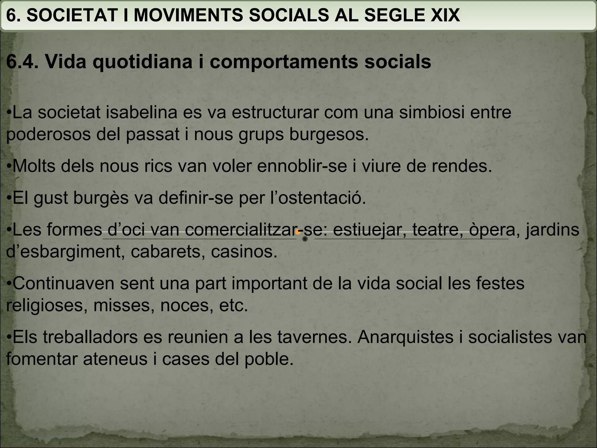 6. SOCIETAT I MOVIMENTS SOCIALS AL SEGLE XIX 6.4. Vida quotidiana i comportaments socials • La societat isabelina es va estructurar com una simbiosi entre poderosos del passat i nous grups burgesos. • Molts dels nous rics van voler ennoblir-se i viure de rendes. • El gust burgès va definir-se per l’ostentació. • Les formes d’oci van comercialitzar-se: estiuejar, teatre, òpera, jardins d’esbargiment, cabarets, casinos. • Continuaven sent una part important de la vida social les festes religioses, misses, noces, etc. • Els treballadors es reunien a les tavernes. Anarquistes i socialistes van fomentar ateneus i cases del poble. 