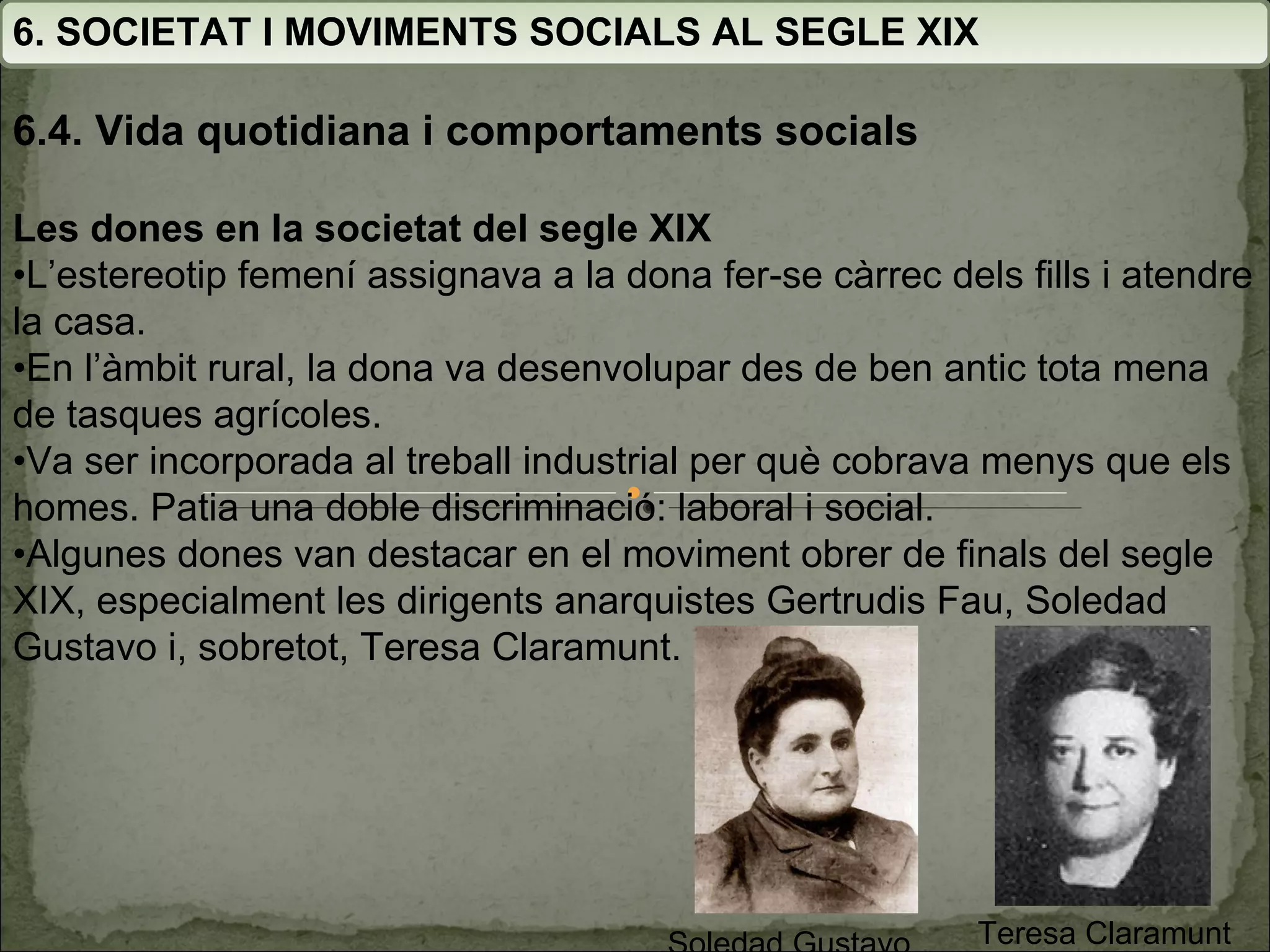 6. SOCIETAT I MOVIMENTS SOCIALS AL SEGLE XIX 6.4. Vida quotidiana i comportaments socials Les dones en la societat del segle XIX • L’estereotip femení assignava a la dona fer-se càrrec dels fills i atendre la casa. • En l’àmbit rural, la dona va desenvolupar des de ben antic tota mena de tasques agrícoles. • Va ser incorporada al treball industrial per què cobrava menys que els homes. Patia una doble discriminació: laboral i social. • Algunes dones van destacar en el moviment obrer de finals del segle XIX, especialment les dirigents anarquistes Gertrudis Fau, Soledad Gustavo i, sobretot, Teresa Claramunt. Teresa Claramunt Soledad Gustavo 