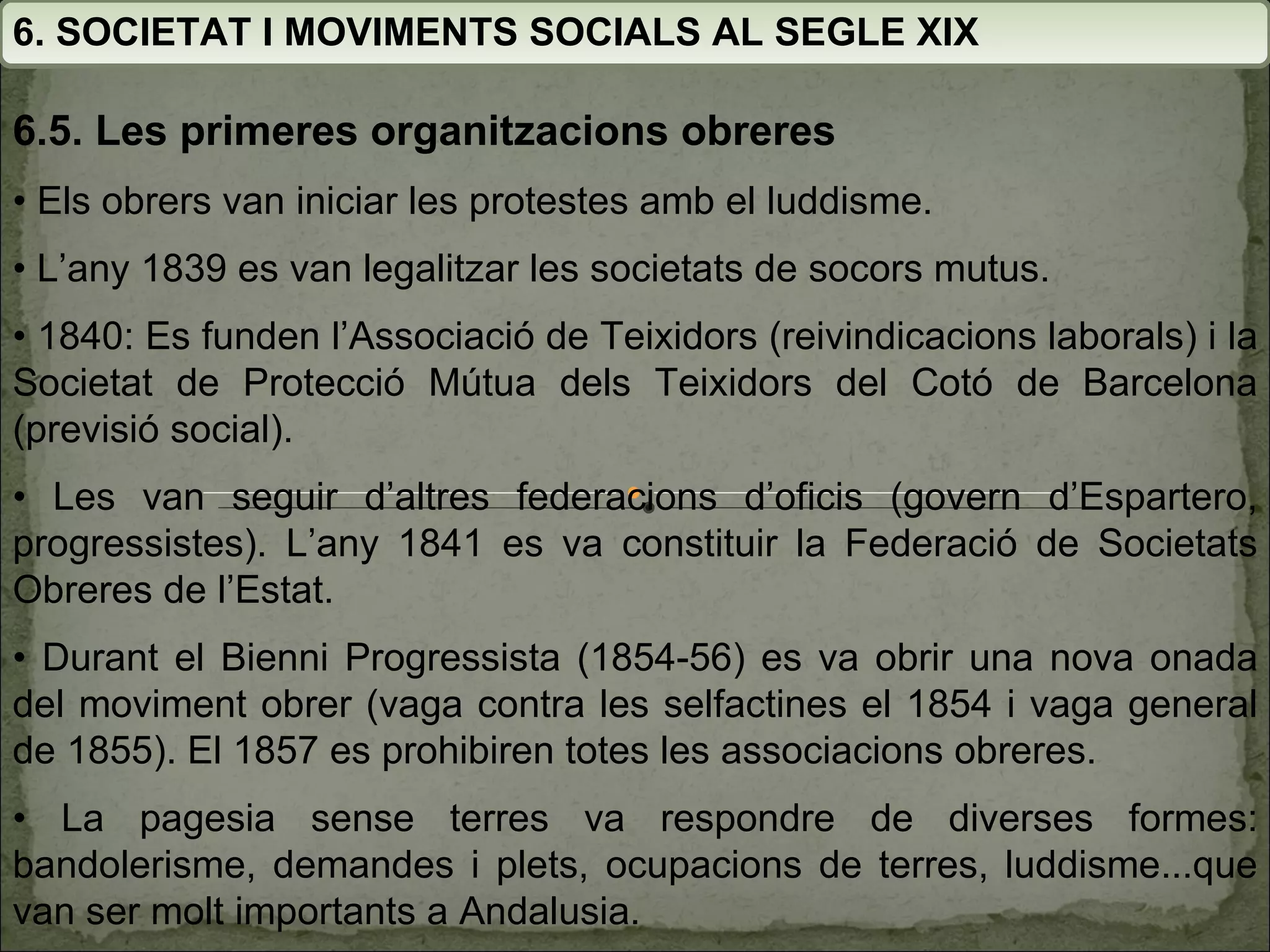 6. SOCIETAT I MOVIMENTS SOCIALS AL SEGLE XIX 6.5. Les primeres organitzacions obreres •  Els obrers van iniciar les protestes amb el luddisme.  •  L’any  1839 es van legalitzar les societats de socors mutus. •  1840: Es funden l’Associació de Teixidors (reivindicacions laborals) i la  Societat de Protecció Mútua dels Teixidors del Cotó de  Barcelona (previsió social). •  Les van seguir d’altres federacions d’oficis (govern d’Espartero,  progressistes). L’any 1841 es va constituir  la Federació de Societats Obreres de l’Estat. •  Durant el Bienni Progressista (1854-56) es va obrir una nova onada del moviment obrer (vaga contra les  selfactines el 1854 i vaga general de 1855). El 1857 es  prohibiren totes les associacions obreres. •  La pagesia sense terres va respondre de diverses formes:  bandolerisme, demandes i plets, ocupacions de terres,  luddisme...que van ser molt importants a Andalusia. 