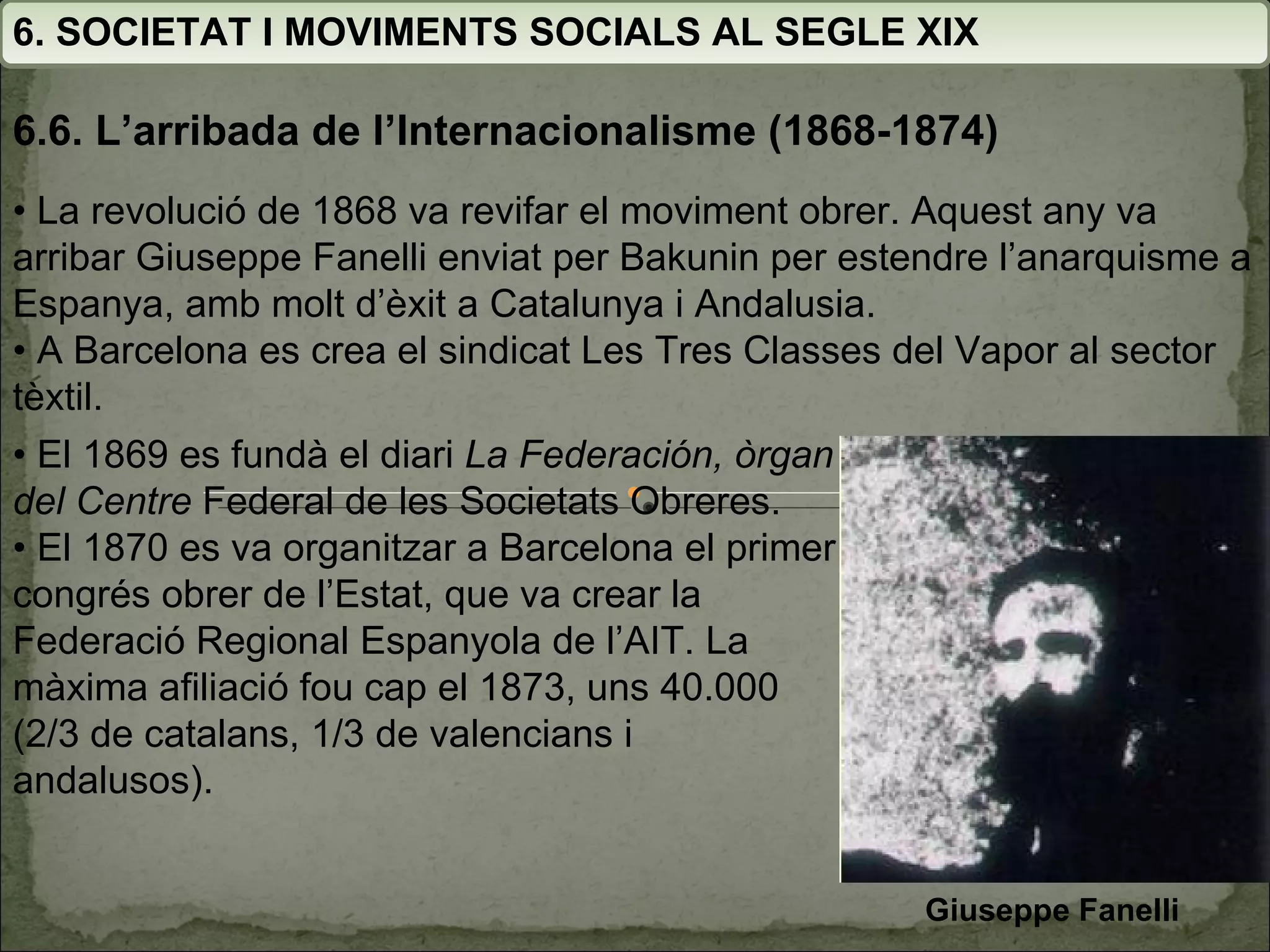 6. SOCIETAT I MOVIMENTS SOCIALS AL SEGLE XIX 6.6. L’arribada de l’Internacionalisme (1868-1874) •  La revolució de 1868 va revifar el moviment obrer.  Aquest any va arribar Giuseppe Fanelli enviat per Bakunin  per estendre l’anarquisme a Espanya, amb molt d’èxit a Catalunya i Andalusia. •  A Barcelona es crea el sindicat Les Tres Classes del  Vapor al sector tèxtil. •  El 1869 es fundà el diari  La Federación, òrgan del Centre  Federal de les Societats Obreres. •  El 1870 es va organitzar a Barcelona el primer congrés obrer de l’Estat, que va crear la Federació Regional Espanyola de l’AIT. La màxima afiliació fou cap el 1873,  uns 40.000 (2/3 de catalans, 1/3 de valencians i andalusos). Giuseppe Fanelli  