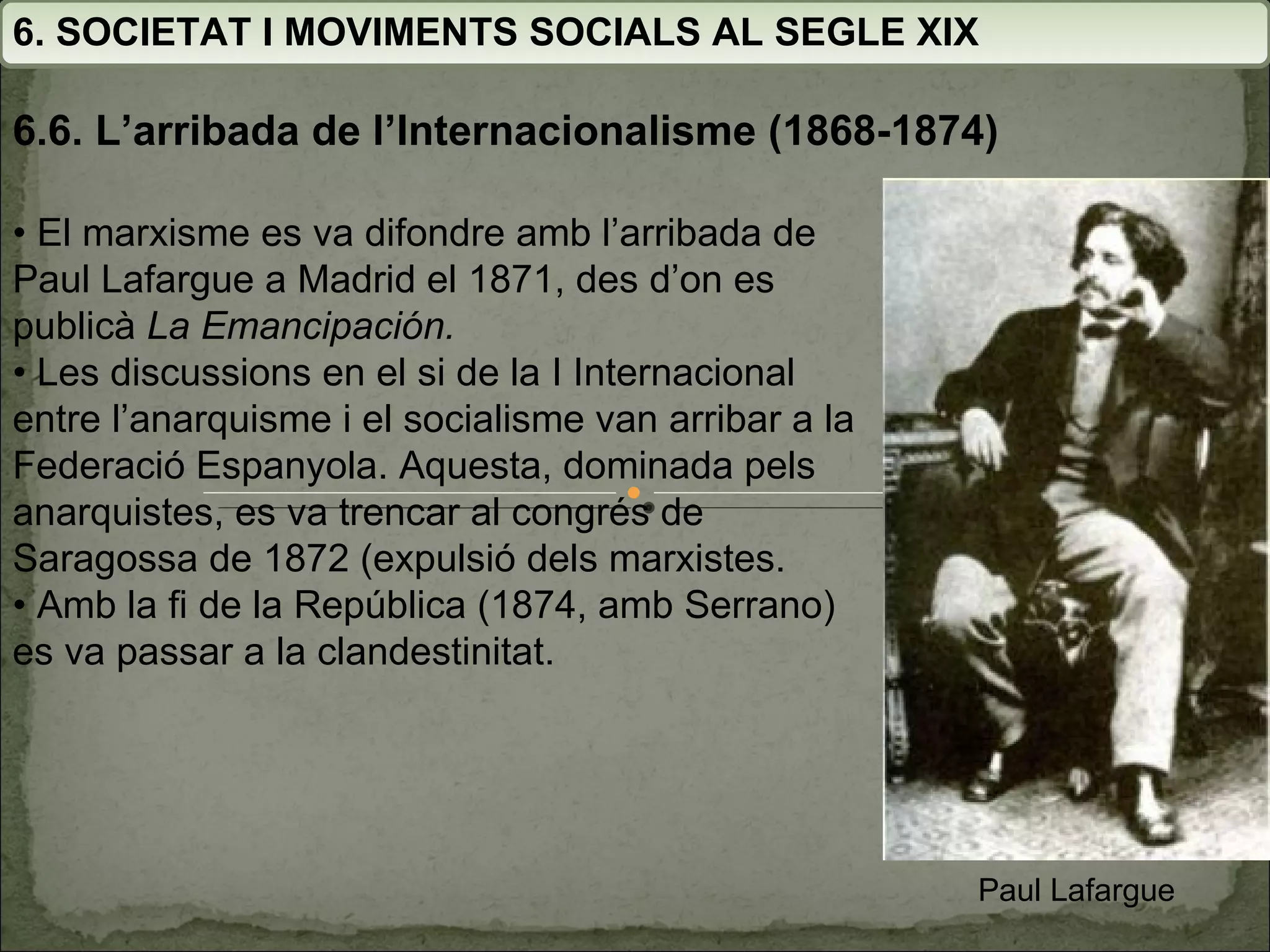 6. SOCIETAT I MOVIMENTS SOCIALS AL SEGLE XIX 6.6. L’arribada de l’Internacionalisme (1868-1874) •  El marxisme es va difondre amb l’arribada de Paul Lafargue a Madrid el 1871, des d’on es publicà  La  Emancipación. •  Les discussions en el si de la I Internacional entre  l’anarquisme i el socialisme van arribar a la Federació  Espanyola. Aquesta, dominada pels anarquistes, es va trencar al congrés de Saragossa de 1872 (expulsió dels marxistes. •  Amb la fi de la República (1874, amb Serrano) es va passar a la clandestinitat. Paul Lafargue 
