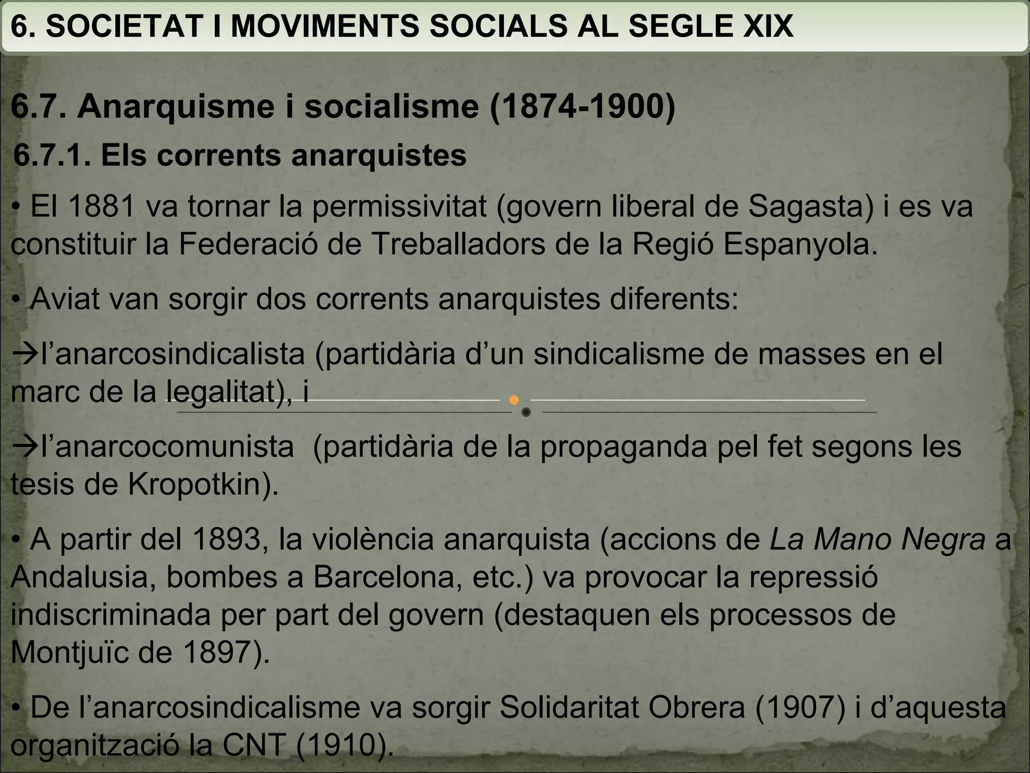 6. SOCIETAT I MOVIMENTS SOCIALS AL SEGLE XIX 6.7. Anarquisme i socialisme (1874-1900) •  El 1881 va tornar la permissivitat (govern liberal de Sagasta) i es va constituir  la Federació de Treballadors de la Regió Espanyola. •  Aviat van sorgir dos corrents anarquistes diferents:  l’anarcosindicalista (partidària d’un sindicalisme de masses en el marc de la legalitat), i   l’anarcocomunista  (partidària de la propaganda pel fet segons les tesis de Kropotkin). •  A partir del 1893, la violència anarquista (accions de  La Mano Negra  a Andalusia, bombes a Barcelona, etc.) va  provocar la repressió indiscriminada per part del govern  (destaquen els processos de Montjuïc de 1897). •  De l’anarcosindicalisme va sorgir Solidaritat Obrera (1907) i d’aquesta organització la CNT (1910). 6.7.1. Els corrents anarquistes 