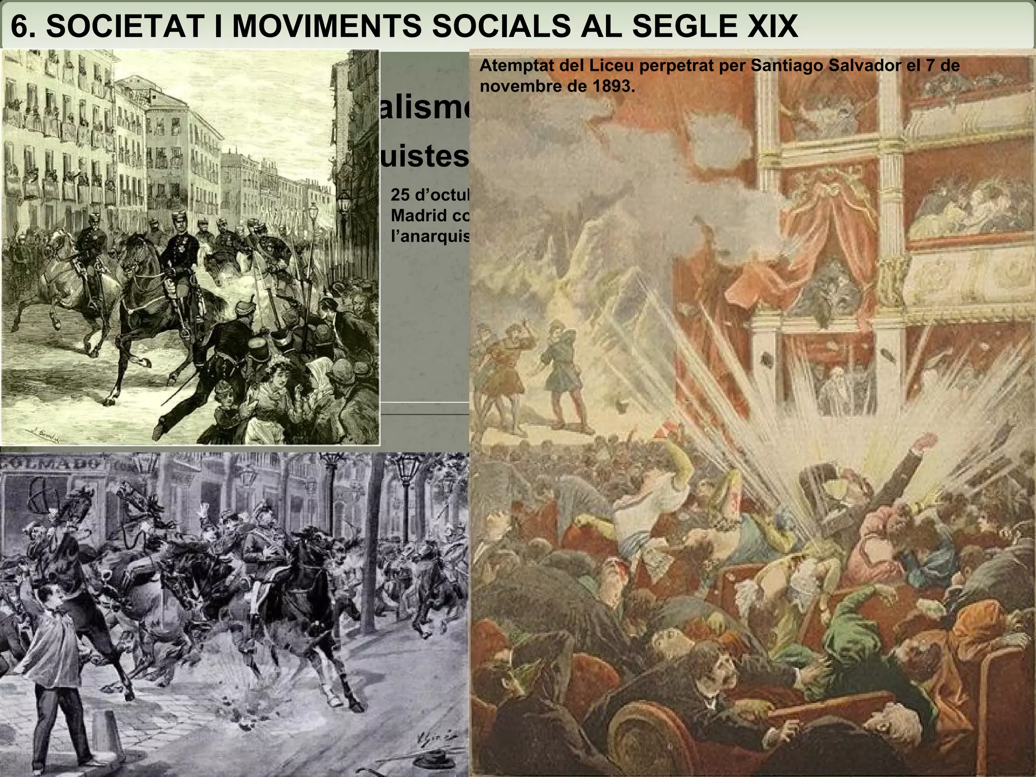 6. SOCIETAT I MOVIMENTS SOCIALS AL SEGLE XIX 6.7. Anarquisme i socialisme (1874-1900) 6.7.1. Els corrents anarquistes 24 de setembre 1893, atemptat de Paulí Pallàs contra Martínez Campos a Barcelona 7 de junio 1896 : Durante la tradicional procesión del Corpus Christi en Barcelona 25 d’octubre de 1878, atemptat a Madrid contra Alfons XII de l’anarquista Juan Oliva Atemptat del Liceu perpetrat per Santiago Salvador el 7 de novembre de 1893. 