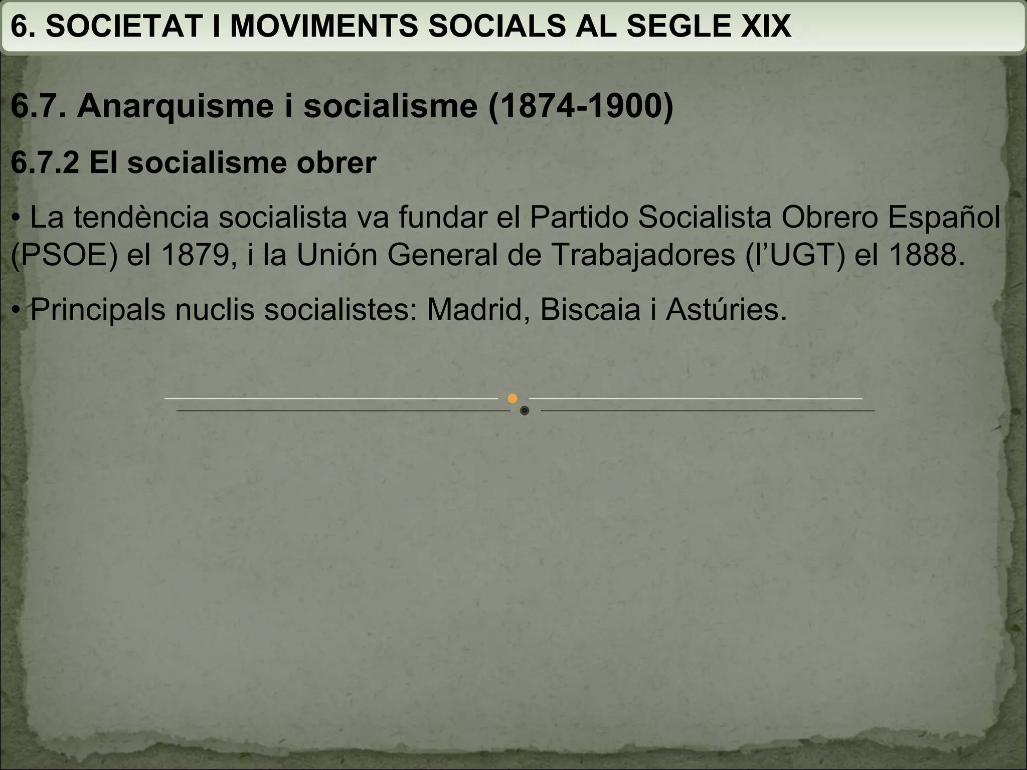 6. SOCIETAT I MOVIMENTS SOCIALS AL SEGLE XIX 6.7. Anarquisme i socialisme (1874-1900) 6.7.2 El socialisme obrer •  La tendència socialista va fundar el Partido Socialista Obrero Español (PSOE) el 1879, i la Unión General de  Trabajadores (l’UGT) el 1888. •  Principals nuclis socialistes: Madrid, Biscaia i Astúries. 