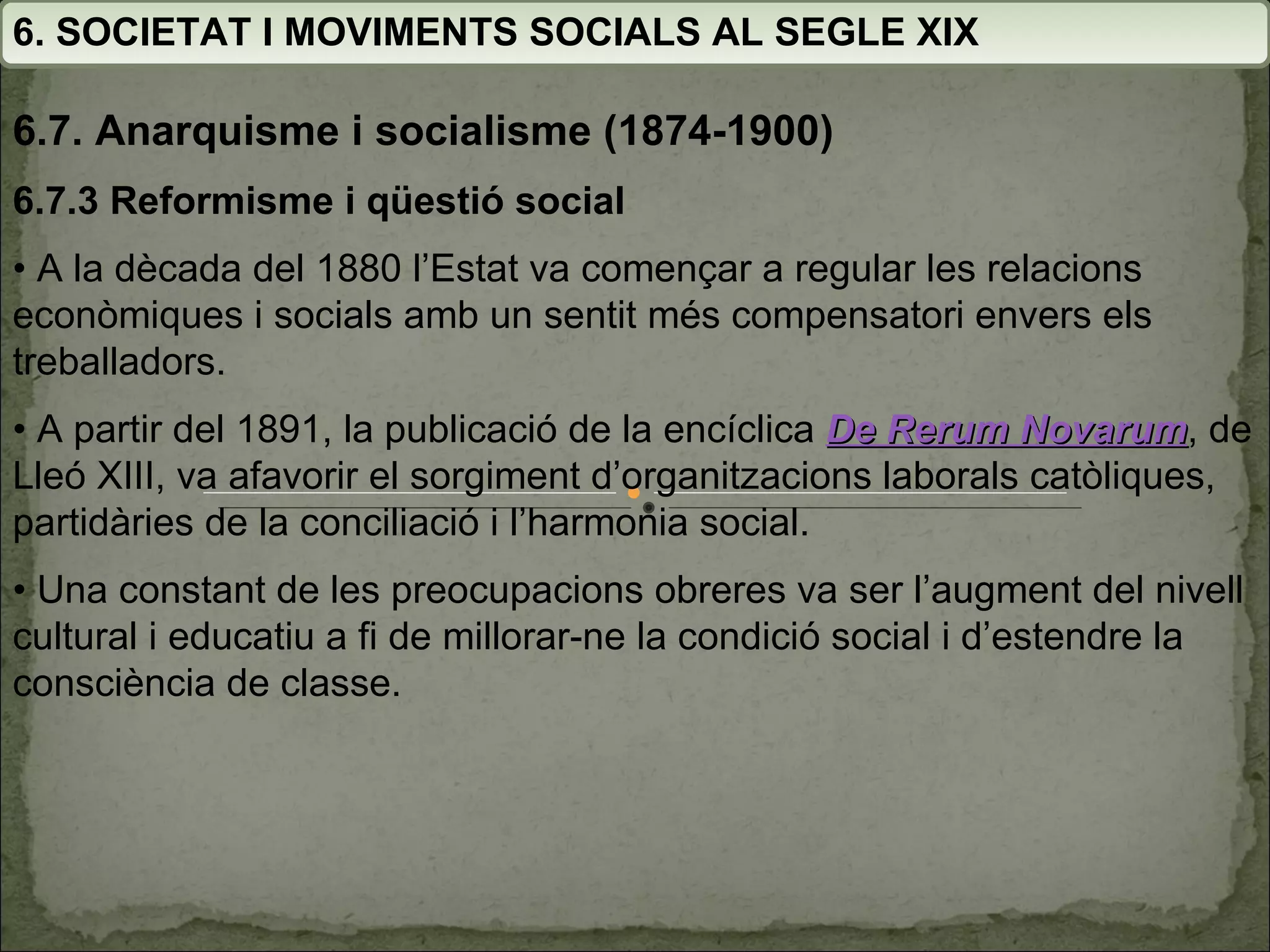 6. SOCIETAT I MOVIMENTS SOCIALS AL SEGLE XIX 6.7. Anarquisme i socialisme (1874-1900) 6.7.3 Reformisme i qüestió social •  A la dècada del 1880 l’Estat va començar a regular les  relacions econòmiques i socials amb un sentit més  compensatori envers els treballadors. •  A partir del 1891, la publicació de la encíclica  De Rerum Novarum , de Lleó XIII, va afavorir el sorgiment  d’organitzacions laborals catòliques, partidàries de la  conciliació i l’harmonia social. •  Una constant de les preocupacions obreres va ser  l’augment del nivell cultural i educatiu a fi de millorar-ne la condició social i d’estendre la consciència de classe. 