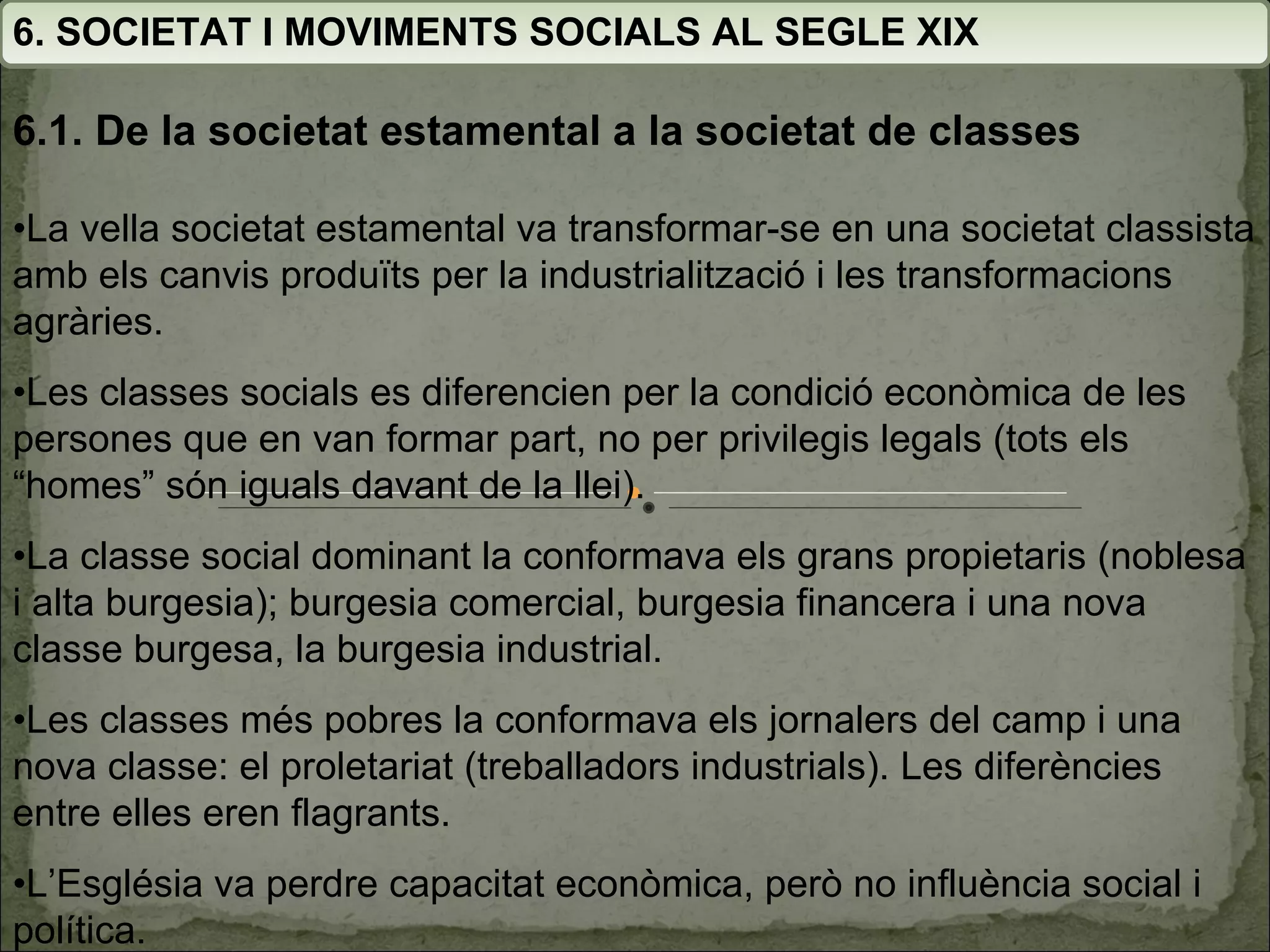 6. SOCIETAT I MOVIMENTS SOCIALS AL SEGLE XIX • La vella societat estamental va transformar-se en una societat classista amb els canvis produïts per la industrialització i les transformacions agràries. • Les classes socials es diferencien per la condició econòmica de les persones que en van formar part, no per privilegis legals (tots els “homes” són iguals davant de la llei). • La classe social dominant la conformava els grans propietaris (noblesa i alta burgesia); burgesia comercial, burgesia financera i una nova classe burgesa, la burgesia industrial.  • Les classes més pobres la conformava els jornalers del camp i una nova classe: el proletariat (treballadors industrials). Les diferències entre elles eren flagrants. • L’Església va perdre capacitat econòmica, però no influència social i política. 6.1. De la societat estamental a la societat de classes 