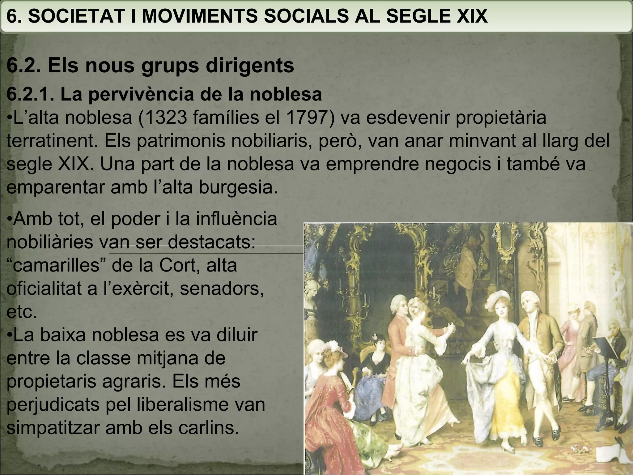6. SOCIETAT I MOVIMENTS SOCIALS AL SEGLE XIX 6.2. Els nous grups dirigents 6.2.1. La pervivència de la noblesa • L’alta noblesa (1323 famílies el 1797) va esdevenir propietària terratinent. Els patrimonis nobiliaris, però, van anar minvant al llarg del segle XIX. Una part de la noblesa va emprendre negocis i també va emparentar amb l’alta burgesia. • Amb tot, el poder i la influència nobiliàries van ser destacats: “camarilles” de la Cort, alta oficialitat a l’exèrcit, senadors, etc. • La baixa noblesa es va diluir entre la classe mitjana de propietaris agraris. Els més perjudicats pel liberalisme van simpatitzar amb els carlins. 