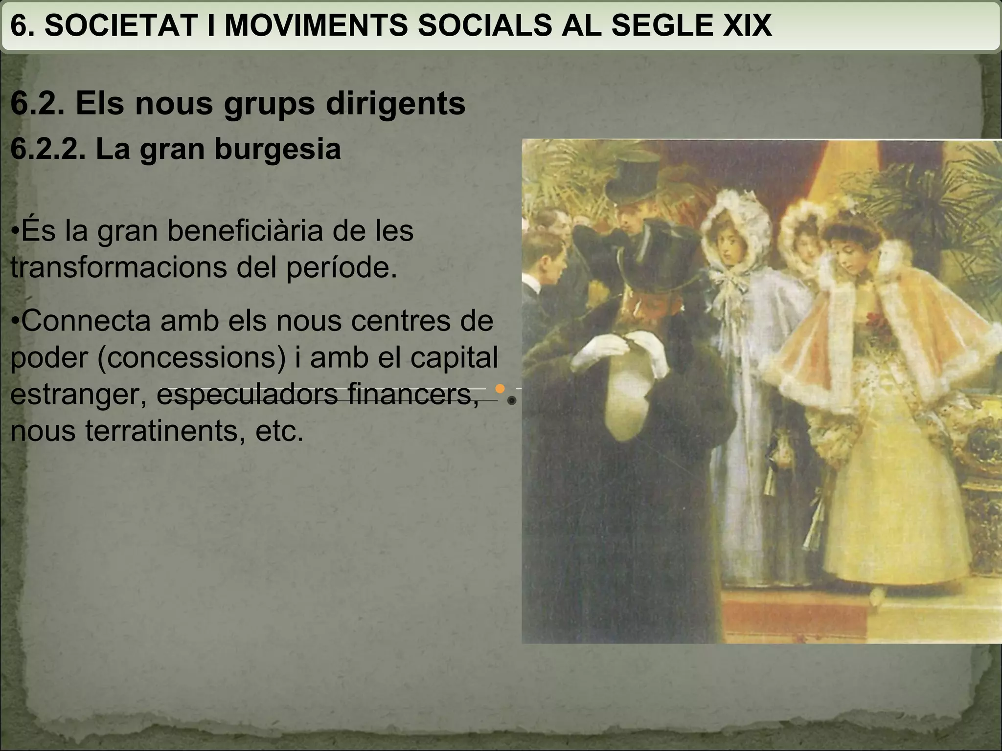 6. SOCIETAT I MOVIMENTS SOCIALS AL SEGLE XIX 6.2. Els nous grups dirigents 6.2.2. La gran burgesia • És la gran beneficiària de les transformacions del període. • Connecta amb els nous centres de poder (concessions) i amb el capital estranger, especuladors financers, nous terratinents, etc. 