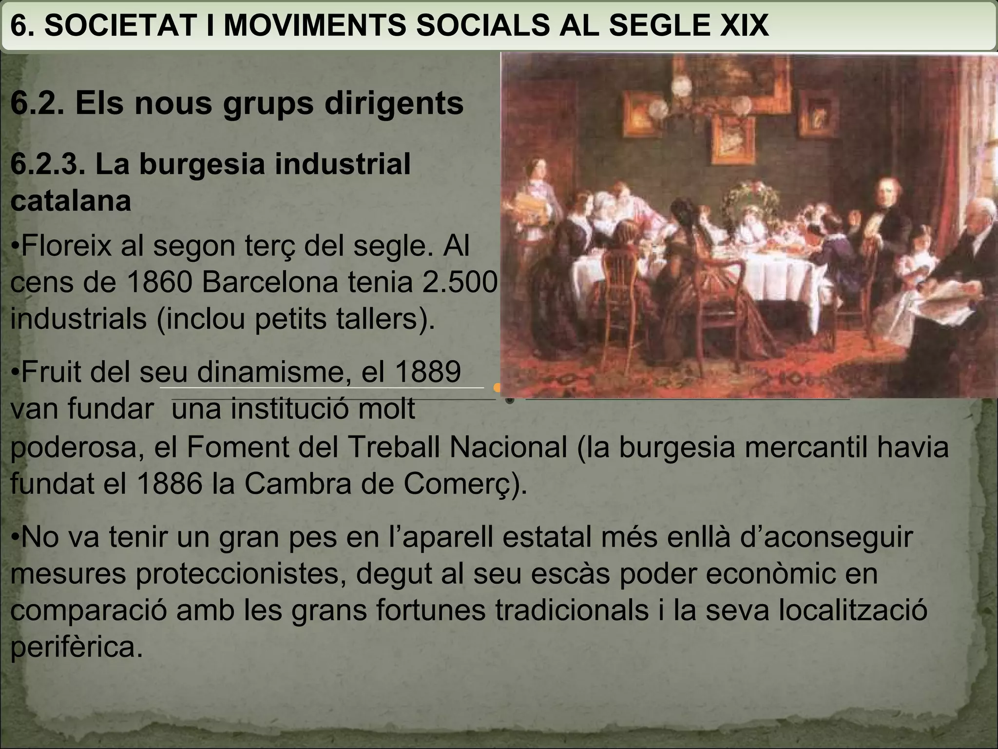 6. SOCIETAT I MOVIMENTS SOCIALS AL SEGLE XIX 6.2. Els nous grups dirigents 6.2.3. La burgesia industrial catalana • Floreix al segon terç del segle. Al cens de 1860 Barcelona tenia 2.500 industrials (inclou petits tallers). • Fruit del seu dinamisme, el 1889 van fundar  una institució molt poderosa, el Foment del Treball Nacional (la burgesia mercantil havia fundat el 1886 la Cambra de Comerç). • No va tenir un gran pes en l’aparell estatal més enllà d’aconseguir mesures proteccionistes, degut al seu escàs poder econòmic en comparació amb les grans fortunes tradicionals i la seva localització perifèrica. 