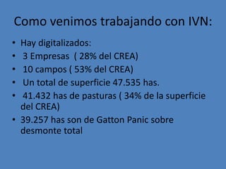 Como venimos trabajando con IVN:
• Hay digitalizados:
• 3 Empresas ( 28% del CREA)
• 10 campos ( 53% del CREA)
• Un total de superficie 47.535 has.
• 41.432 has de pasturas ( 34% de la superficie
  del CREA)
• 39.257 has son de Gatton Panic sobre
  desmonte total
 