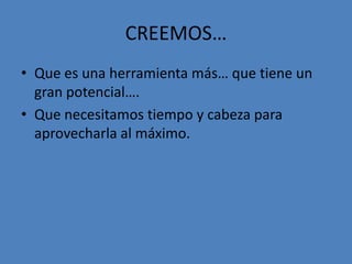 CREEMOS…
• Que es una herramienta más… que tiene un
  gran potencial….
• Que necesitamos tiempo y cabeza para
  aprovecharla al máximo.
 