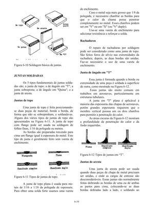 6-10
Figura 6-10 Soldagem básica de juntas.
JUNTAS SOLDADAS
Os 5 tipos fundamentais de juntas solda-
das são; a junta de topo; a de ângulo em "T"; a
junta sobreposta; a de ângulo em "Quina"; e a
junta de aresta.
Juntas de topo
Uma junta de topo é feita posicionando-
se duas peças de material, borda a borda, de
forma que não se sobreponham, e soldando-as.
Alguns dos vários tipos de juntas de topo são
apresentados na Figura 6-11. A junta de topo
com flange pode ser usada na soldagem de
folhas finas, 1/16 da polegada ou menos.
As bordas são preparadas torcendo para
cima um flange igual à espessura do metal. Este
tipo de junta é geralmente feito sem vareta de
enchimento.
Figura 6-11 Tipos de juntas de topo.
A junta de topo plana é usada para me-
tais de 1/16 a 1/18 da polegada de espessura.
Para obter uma solda forte usamos uma vareta
de enchimento.
Caso o metal seja mais grosso que 1/8 da
polegada, é necessário chanfrar as bordas para
que o calor da chama possa penetrar
completamente no metal. Esses chanfros podem
ser em "V" ou em "X" (ou "V" duplo).
Usa-se uma vareta de enchimento para
adicionar resistência e reforçar a solda.
Rachaduras
O reparo de rachaduras por soldagem
pode ser considerado como uma junta de topo.
São feitos furos de alívio nas extremidades da
rachadura; depois, as duas bordas são unidas.
Faz-se necessário o uso de uma vareta de
enchimento.
Junta de ângulo em "T"
Essa junta é formada quando a borda ou
extremidade de uma peça é soldada à superfície
de outra, como mostrado na Figura 6-12.
Essas juntas são muito comuns em
trabalhos em aeronaves, particularmente em
estruturas tubulares.
A junta em "T" plana é aplicável à
maioria das espessuras das chapas de aeronaves,
porém grandes espessuras requerem que o
membro vertical possua um ou dois chanfros
para permitir a penetração do calor.
As áreas escuras da Figura 6-12 mostram
a profundidade da penetração do calor e da
fusão requeridas.
Figura 6-12 Tipos de juntas em “T”.
Juntas de aresta
Uma junta de aresta pode ser usada
quando duas peças de chapa de metal precisam
ser unidas, e onde as cargas de estresse são
desconsideráveis. Essas juntas são normalmente
feitas dobrando as bordas de uma ou de ambas
as partes para cima, colocando-se as duas
bordas dobradas lado a lado, e soldando ao
 