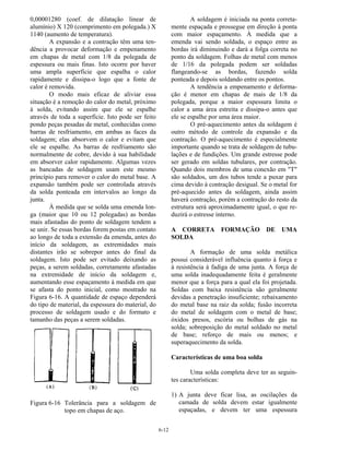 6-12
0,00001280 (coef. de dilatação linear de
alumínio) X 120 (comprimento em polegada.) X
1140 (aumento de temperatura).
A expansão e a contração têm uma ten-
dência a provocar deformação e empenamento
em chapas de metal com 1/8 da polegada de
espessura ou mais finas. Isto ocorre por haver
uma ampla superfície que espalha o calor
rapidamente e dissipa-o logo que a fonte de
calor é removida.
O modo mais eficaz de aliviar essa
situação é a remoção do calor do metal, próximo
à solda, evitando assim que ele se espalhe
através de toda a superfície. Isto pode ser feito
pondo peças pesadas de metal, conhecidas como
barras de resfriamento, em ambas as faces da
soldagem; elas absorvem o calor e evitam que
ele se espalhe. As barras de resfriamento são
normalmente de cobre, devido à sua habilidade
em absorver calor rapidamente. Algumas vezes
as bancadas de soldagem usam este mesmo
princípio para remover o calor do metal base. A
expansão também pode ser controlada através
da solda ponteada em intervalos ao longo da
junta.
À medida que se solda uma emenda lon-
ga (maior que 10 ou 12 polegadas) as bordas
mais afastadas do ponto de soldagem tendem a
se unir. Se essas bordas forem postas em contato
ao longo de toda a extensão da emenda, antes do
início da soldagem, as extremidades mais
distantes irão se sobrepor antes do final da
soldagem. Isto pode ser evitado deixando as
peças, a serem soldadas, corretamente afastadas
na extremidade de início da soldagem e,
aumentando esse espaçamento à medida em que
se afasta do ponto inicial, como mostrado na
Figura 6-16. A quantidade de espaço dependerá
do tipo de material, da espessura do material, do
processo de soldagem usado e do formato e
tamanho das peças a serem soldadas.
Figura 6-16 Tolerância para a soldagem de
topo em chapas de aço.
A soldagem é iniciada na ponta correta-
mente espaçada e prossegue em direção à ponta
com maior espaçamento. À medida que a
emenda vai sendo soldada, o espaço entre as
bordas irá diminuindo e dará a folga correta no
ponto da soldagem. Folhas de metal com menos
de 1/16 da polegada podem ser soldadas
flangeando-se as bordas, fazendo solda
ponteada e depois soldando entre os pontos.
A tendência a empenamento e deforma-
ção é menor em chapas de mais de 1/8 da
polegada, porque a maior espessura limita o
calor a uma área estreita e dissipa-o antes que
ele se espalhe por uma área maior.
O pré-aquecimento antes da soldagem é
outro método de controle da expansão e da
contração. O pré-aquecimento é especialmente
importante quando se trata de soldagem de tubu-
lações e de fundições. Um grande estresse pode
ser gerado em soldas tubulares, por contração.
Quando dois membros de uma conexão em "T"
são soldados, um dos tubos tende a puxar para
cima devido à contração desigual. Se o metal for
pré-aquecido antes da soldagem, ainda assim
haverá contração, porém a contração do resto da
estrutura será aproximadamente igual, o que re-
duzirá o estresse interno.
A CORRETA FORMAÇÃO DE UMA
SOLDA
A formação de uma solda metálica
possui considerável influência quanto à força e
à resistência à fadiga de uma junta. A força de
uma solda inadequadamente feita é geralmente
menor que a força para a qual ela foi projetada.
Soldas com baixa resistência são geralmente
devidas a penetração insuficiente; rebaixamento
do metal base na raiz da solda; fusão incorreta
do metal de soldagem com o metal de base;
óxidos presos, escória ou bolhas de gás na
solda; sobreposição do metal soldado no metal
de base; reforço de mais ou menos; e
superaquecimento da solda.
Características de uma boa solda
Uma solda completa deve ter as seguin-
tes características:
1) A junta deve ficar lisa, as oscilações da
camada de solda devem estar igualmente
espaçadas, e devem ter uma espessura
 