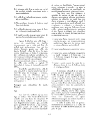 6-13
uniforme.
2) A altura da solda deve ser maior que o nível
da superfície soldada, aumentando assim a
espessura da junta.
3) A solda deve ir afilando suavemente em dire-
ção ao metal base.
4) Não deve haver formação de óxido no metal
base, junto à solda.
5) A solda não deve apresentar sinais de furos
por bolhas, porosidade ou glóbulos.
6) O metal base não deve apresentar sinais de
queima, furos, rachaduras ou distorções.
Apesar do ideal ser uma solda limpa e
suave, esta característica não significa
necessariamente que a solda está boa; ela
poderá estar perigosamente fraca em seu
interior. Contudo, quando uma solda está
áspera, desigual e cheia de furos, ela quase
sempre estará fraca por dentro. A solda nunca
deve ser limada para melhorar a aparência, pois
isto reduz sua resistência. Nunca se deve aplicar
um enchimento que não seja o adequado.
Informações adicionais sobre as características
das soldas estão contidas no capítulo 10
(Inspeções) do Manual de Matérias Básicas AC
65-9A.
Quando for necessário refazer a solda de
uma junta, todo o material anterior deverá ser
removido antes de recomeçar a operação.
Contudo, deve ser relembrado que o
reaquecimento da área, pode causar ao metal
base, a perda de alguma de suas resistências,
enfraquecendo-o.
Soldagem com oxiacetileno de metais
ferrosos
Aço
Aço com baixo carbono, aço de baixa
liga, aço fundido e ferro forjado são facilmente
soldados com uma chama de oxiacetileno. O
aço com baixo carbono é o material ferroso
mais freqüentemente soldado a gás. À medida
que a quantidade de carbono no aço aumenta,
ele apenas poderá ser soldado sob certas
condições. Os fatores envolvidos são o contéudo
de carbono e a ductibilidade. Para aços níquel-
cromo, resistentes à corrosão e ao calor, a
soldabilidade dependerá da estabilidade, do
conteúdo de carbono ou do tratamento térmico.
Para fazer uma boa soldagem, o
conteúdo de carbono do aço não deve ser
alterado, nem pode-se adicionar constituintes
químicos ou subtraí-los do metal base sem
alterar seriamente as propriedades do metal. O
aço derretido possui uma grande afinidade com
o carbono, e o oxigênio e o nitrogênio se
combinam com a poça de fusão para formar
óxidos e nitratos, e ambos reduzem a resistência
do aço. Durante a soldagem com oxiacetileno
pode-se reduzir a inclusão de impurezas tendo
as seguintes precauções:
1) Manter uma chama exatamente neutra para a
maioria dos aços, e um pequeno excesso de
acetileno para ligas com alto teor de níquel
ou cromo, tal como o aço inoxidável.
2) Manter uma chama suave, e controlar a poça.
3) Manter uma chama suficiente para penetrar
no metal, e manipulá-lo de forma que a poça
de fusão seja protegida do ar pelo envelope
externo da chama.
4) Manter a ponta quente da vareta de en-
chimento dentro da poça de fusão ou dentro
do envelope da chama.
A preparação adequada é um fator im-
portante em toda operação de soldagem. As
bordas das peças devem estar preparadas de
acordo com o tipo de junta escolhida. O método
escolhido (chanfro, ranhura, etc.) deve permitir
uma penetração completa da chama no metal
base. As bordas devem estar limpas. Deve-se fa-
zer os preparativos para o pré-aquecimento, se
for necessário.
Quando for preparar uma peça de aero-
nave para a soldagem, remova toda a sujeira,
graxa ou óleo, e qualquer revestimento protetor,
tal como o cádmio, esmalte (enamel), pintura ou
verniz. Tais revestimentos não apenas
dificultam a soldagem, mas também mesclam-se
com a solda e atrapalham a fusão.
O banho de cádmio pode ser quimica-
mente removido, mergulhando-se as bordas em
uma mistura de 1 libra de nitrato de amônia e 1
galão de água.
 