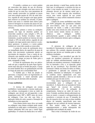 6-14
O esmalte, a pintura ou o verniz podem
ser removidos das partes de aço de diversas
formas, como por exemplo com uma escova de
cerdas de aço ou uma lixa, com jateamento de
areia, usando removedor ou tratando as peças
com uma solução quente de 10% de soda cáus-
tica, seguida de uma lavagem com água quente
para remover os resíduos de solvente. O jatea-
mento com areia é o método mais efetivo para
remover ferrugem ou escamas das peças de aço.
Graxa e óleo podem ser removidos com um bom
solvente.
Esmalte, pintura e verniz ou oxidações
pesadas em ligas de alumínio podem ser
removidas usando-se uma solução a 10% de
soda-cáustica ou fosfato tri-sódico. Após o
tratamento, as partes podem ser imersas em uma
solução a 10% de ácido nítrico, seguido de um
enxágüe com água quente para remover os pro-
dutos químicos. A pintura e o verniz podem
também ser removidos usando-se removedor.
A ponta da vareta de enchimento deve
ser mergulhada abaixo da superfície da poça de
fusão com movimento exatamente oposto ao
movimento do maçarico. Caso a vareta de en-
chimento seja mantida acima da superfície, ela
irá derreter e pingar na poça de fusão gota a
gota, estragando a solda.
O metal de enchimento deve ser adicio-
nado até que a superfície da junta fique ligeira-
mente mais alta que as bordas das peças. A poça
de metal fundido deve ser gradualmente movida
ao longo da junta até a extremidade final.
À medida que o final da junção se
aproxima, o maçarico deve ser ligeiramente er-
guido, resfriando o metal derretido para
prevenir que ele derrame além da junção.
Cromo molibdênio
A técnica de soldagem em cromo
molibdênio é praticamente a mesma usada para
aço carbono, excetoquanto à área ao redor da
soldagem, que deverá ser pré-aquecida a uma
temperatura entre 300º e 400ºF antes do início
da soldagem. Caso isto não seja feito, a
aplicação súbita de calor causará a formação de
rachaduras na área aquecida.
Uma chama neutra suave deve ser usada
na soldagem; uma chama oxidante pode causar
rachaduras na solda após o resfriamento; e uma
chama carburante fará com que o metal fique
quebradiço. O volume da chama deve ser sufici-
ente para derreter o metal base, porém não tão
forte que vá enfraquecer a estrutura da área ao
redor e criar tensões no metal. A vareta de en-
chimento deverá ser do mesmo metal que a
base. Caso a solda requeira alta resistência,
usa-se uma vareta especial de aço cromo
molibdênio e a peça sofrerá tratamento térmico
após a soldagem.
Chapas de cromo molibdênio mais finas
que 0.093 polegadas são geralmente soldadas
por arco-voltaico, uma vez que para esta
espessura de metal, a solda a arco-voltaico
produz uma zona estreita de calor; desenvolve-
se assim menos tensão interna no metal, e
obtém-se uma soldagem melhor,
particularmente quando a parte soldada não
pode sofrer tratamento térmico após a soldagem.
Aço inoxidável
O processo de soldagem de aço
inoxidável é basicamente o mesmo, aplicado ao
aço carbono. Há, contudo, algumas precauções
especiais que devem ser tomadas para se obter
melhores resultados.
Somente o aço inoxidável que não for
usado em membros estruturais de aeronaves
pode ser soldado satisfatoriamente; sendo ele,
utilizado em membros estruturais, é trabalhado a
frio ou laminado a frio; e, se aquecido, perde
parte da sua resistência. Aço inoxidável não
estrutural é obtido em forma de tubos ou folhas,
e geralmente é aplicado em coletores de
exaustão, chaminés ou tubulações. O oxigênio
se combina muito rapidamente com este
material, quando derretido, e deve-se ter muito
cuidado para que isto não ocorra.
Uma chama ligeiramente carburante é
recomendada para a soldagem de aço
inoxidável. A chama deve ser ajustada de forma
que "pena" do excesso de acetileno,
aproximadamente 1/16 da polegada de
comprimento, forme-se ao redor do cone in-
terno. Contudo, acetileno demais adicionará car-
bono ao metal, e causará o enfraquecimento da
resistência a corrosão do aço. O tamanho do
bico do maçarico deve ser uma ou duas medidas
abaixo do tamanho especificado para uma
soldagem em aço carbono de mesma espessura.
O bico menor reduz as chances de
superaquecimento e perda subsequente das
qualidades anti-oxidantes do metal.
Para evitar a formação de óxido de cro-
 