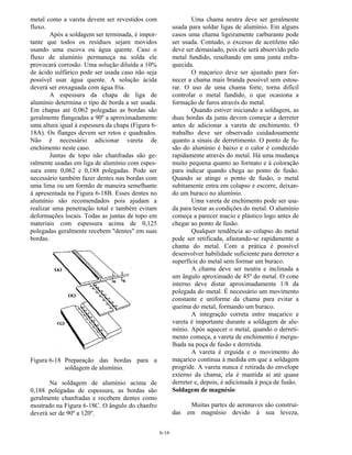 6-16
metal como a vareta devem ser revestidos com
fluxo.
Após a soldagem ser terminada, é impor-
tante que todos os resíduos sejam movidos
usando uma escova ou água quente. Caso o
fluxo de alumínio permaneça na solda ele
provocará corrosão. Uma solução diluída a 10%
de ácido sulfúrico pode ser usada caso não seja
possível usar água quente. A solução ácida
deverá ser enxaguada com água fria.
A espessura da chapa de liga de
alumínio determina o tipo de borda a ser usada.
Em chapas até 0,062 polegadas as bordas são
geralmente flangeadas a 90º a aproximadamente
uma altura igual à espessura da chapa (Figura 6-
18A). Os flanges devem ser retos e quadrados.
Não é necessário adicionar vareta de
enchimento neste caso.
Juntas de topo não chanfradas são ge-
ralmente usadas em liga de alumínio com espes-
sura entre 0,062 e 0,188 polegadas. Pode ser
necessário também fazer dentes nas bordas com
uma lima ou um formão de maneira semelhante
à apresentada na Figura 6-18B. Esses dentes no
alumínio são recomendados pois ajudam a
realizar uma penetração total e também evitam
deformações locais. Todas as juntas de topo em
materiais com espessura acima de 0,125
polegadas geralmente recebem "dentes" em suas
bordas.
Figura 6-18 Preparação das bordas para a
soldagem de alumínio.
Na soldagem de alumínio acima de
0,188 polegadas de espessura, as bordas são
geralmente chanfradas e recebem dentes como
mostrado na Figura 6-18C. O ângulo do chanfro
deverá ser de 90º a 120º.
Uma chama neutra deve ser geralmente
usada para soldar ligas de alumínio. Em alguns
casos uma chama ligeiramente carburante pode
ser usada. Contudo, o excesso de acetileno não
deve ser demasiado, pois ele será absorvido pelo
metal fundido, resultando em uma junta enfra-
quecida.
O maçarico deve ser ajustado para for-
necer a chama mais branda possível sem estou-
rar. O uso de uma chama forte, torna difícil
controlar o metal fundido, o que ocasiona a
formação de furos através do metal.
Quando estiver iniciando a soldagem, as
duas bordas da junta devem começar a derreter
antes de adicionar a vareta de enchimento. O
trabalho deve ser observado cuidadosamente
quanto a sinais de derretimento. O ponto de fu-
são do alumínio é baixo e o calor é conduzido
rapidamente através do metal. Há uma mudança
muito pequena quanto ao formato e à coloração
para indicar quando chega ao ponto de fusão.
Quando se atinge o ponto de fusão, o metal
subitamente entra em colapso e escorre, deixan-
do um buraco no alumínio.
Uma vareta de enchimento pode ser usa-
da para testar as condições do metal. O alumínio
começa a parecer macio e plástico logo antes de
chegar ao ponto de fusão.
Qualquer tendência ao colapso do metal
pode ser retificada, afastando-se rapidamente a
chama do metal. Com a prática é possível
desenvolver habilidade suficiente para derreter a
superfície do metal sem formar um buraco.
A chama deve ser neutra e inclinada a
um ângulo aproximado de 45º do metal. O cone
interno deve distar aproximadamente 1/8 da
polegada do metal. É necessário um movimento
constante e uniforme da chama para evitar a
queima do metal, formando um buraco.
A integração correta entre maçarico e
vareta é importante durante a soldagem de alu-
mínio. Após aquecer o metal, quando o derreti-
mento começa, a vareta de enchimento é mergu-
lhada na poça de fusão e derretida.
A vareta é erguida e o movimento do
maçarico continua à medida em que a soldagem
progride. A vareta nunca é retirada do envelope
externo da chama; ela é mantida aí até quase
derreter e, depois, é adicionada à poça de fusão.
Soldagem de magnésio
Muitas partes de aeronaves são construí-
das em magnésio devido à sua leveza,
 