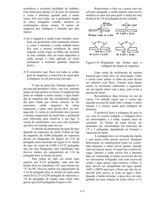 6-17
resistência e excelente facilidade de trabalho.
Este metal pesa apenas 2/3 do peso do alumínio
e, como o alumínio, quando puro, é muito
macio. Por essa razão, ele é geralmente ligado
ao zinco, manganês, estanho, alumínio ou
combinações desses metais. O reparo do
magnésio por soldagem é limitado por dois
fatores:
1) Se o magnésio é usado como membro estru-
tural, ele geralmente sofre tratamento térmico
e, como o alumínio, a seção soldada nunca
fica com a mesma resistência do metal
original. (como regra, as falhas não ocorrem
na área soldada, mas em áreas adjacentes à
solda, porque o calor aplicado ao metal
enfraquece a estrutura granular naquelas
áreas.)
2) É necessário usar fluxo em todas as solda-
gens de magnésio, e removê-lo do metal após
a soldagem, ou ele provocará corrosão.
O tipo de junta fica limitado àqueles ti-
pos que não prendem o fluxo - por isso, somente
juntas de topo podem ser feitas. O magnésio não
pode ser soldado a outros metais, e ligas fundi-
das de magnésio não são consideradas adequa-
das para soldas que sofrem estresse. Se for
necessário soldar magnésio de várias
espessuras, a parte mais grossa deve ser pré-
aquecida. A vareta de enchimento deve possuir
a mesma composição do metal base e produzida
pelo fabricante para fundir-se a sua liga. A
vareta de enchimento vem com uma proteção
que deve ser retirada antes do uso.
O método de preparação da junta de topo
depende da espessura do metal. Folhas de liga
de magnésio até 0,040 polegadas de espessura
devem ser flangeadas em ângulo até 3/32 da
polegada como mostrado na Figura 6-19. Juntas
de topo em metal de 0,040 a 0,125 polegadas
não são nem flangeadas, nem chanfradas, mas
deve-se manter um espaçamento de 1/16 da
polegada entre as bordas da junta.
Para juntas de topo em metal mais
espesso que 0,125 polegadas, cada uma das
bordas deve ser chanfrada a 45º, para formar um
"V" de 90º. Deve-se manter um espaçamento de
1/16 da polegada entre as bordas da junta, para
metal de 0,125 a 0,250 polegada de espessura, e
1/8 da polegadas de espaço para metal mais
grosso que 0,250 polegadas (Figura 6-19).
Removemos o óleo ou a graxa com um
solvente adequado, e então usamos uma escova
metálica ou uma lixa para polir o metal até uma
distância de 3/4 da polegada da área soldada.
Figura 6-19 Preparação das bordas para a
soldagem de chapas de magnésio.
Uma vareta de enchimento do mesmo
material que a base deve ser selecionada. Tanto
a vareta como ambos os lados da junta devem
ser cobertos com fluxo. Usamos uma chama
neutra ou levemente carburante; a seguramos
em um ângulo chato com a peça, para evitar a
queima do metal.
Recomenda-se duas técnicas no uso da
vareta. Um método requer que a vareta seja
mantida na poça de fusão todo o tempo, o outro
método é o mesmo usado para soldagem de
alumínio.
É preferível fazer a soldagem de uma só
vez, mas se ocorrer oxidação, a soldagem deve
ser interrompida, e a solda, raspada antes de
continuar. As bordas da junta devem ser
ponteadas nas extremidades em intervalos de
1/2 a 3 polegadas, dependendo do formato e
espessura do metal.
A soldagem deve ser efetuada tão rápido
e com pouco calor quanto possível. Qualquer
deformação ou empenamento pode ser conser-
tado enquanto o metal estiver quente, batendo
com um macete macio. O metal deve esfriar de-
vagar. Quando a solda estiver fria o bastante
para ser manuseada, as partes acessíveis devem
ser suavemente esfregadas com uma escova de
cerdas e água quente, para remover o fluxo. A
peça deverá ser mergulhada em água quente
(160º a 200ºF) para que o fluxo que não foi re-
movido pela escova se solte na água e bóie.
Quando o banho terminar, a peça deve ser mer-
gulhada em uma solução de ácido cítrico a 1%
 