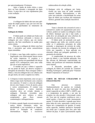 6-18
por aproximadamente 10 minutos.
Após o banho de ácido cítrico, a peça
deve ser bem drenada e enxaguada em água
fresca. A peça deve ser seca rapidamente para
evitar oxidação.
TITÂNIO
A soldagem de titânio não tem uma apli-
cação tão ampla quanto o aço, por isso este ma-
nual não se aprofundará no tratamento do
titânio.
Soldagem de titânio
O titânio pode ser soldado por fusão com
100% de eficiência utilizando a técnica de
soldagem por arco voltaico, que em muitos
aspectos, são bem semelhantes às usadas para
outros metais.
Para que a soldagem de titânio seja bem
feita é necessário que certas características
sejam entendidas:
1. O titânio e suas ligas estão sujeitos a severa
fragilização com relativamente baixos teores
de certas impurezas. O oxigênio e o
nitrogênio, mesmo em quantidades tão baixas
quanto 0.5% enfraquecem tanto uma solda
que ela se torna imprestável.
À medida em que o titânio é aquecido
até seu ponto de fusão, ele absorve oxigênio e
nitrogênio da atmosfera. Para conseguir soldar o
titânio, a área da soldagem deve ser coberta com
um gás inerte, tal como o argônio ou o hélio.
2. A limpeza é muito importante, uma vez que o
titânio reage muito facilmente com a maioria
dos materiais. O metal e a área da soldagem
devem estar limpos e livres de poeira, graxa
e outros contaminantes. O contato com
blocos cerâmicos e outros materiais
estranhos deve ser evitado durante a
soldagem. Eletrodos revestidos para
soldagem por arco voltaico e outros
componentes para fluxo causam
contaminação e enfraquecimento.
3. O titânio, quando ligado excessivamente com
outros metais estruturais, reduz sua
ductibilidade e sua resistência ao impacto,
devido à formação de compostos
intermetálicos frágeis e excessivos
endurecedores de solução sólida.
4. Qualquer ciclo de soldagem por fusão,
resulta em uma zona de solda contendo
material fundido. Adicionalmente, o alto
calor terá reduzido a ductibilidade de certas
ligas de titânio que recebem alto tratamento
térmico, gerando uma condição inaceitável.
Equipamento
Tanto o eletrodo não consumível como o
consumível, usados em equipamento para arco-
voltaico, podem ser usados na soldagem a fusão
do titânio. Qualquer que seja o tipo usado, a
solda deve ser protegida por uma cobertura de
gás inerte, tal como o argônio ou o hélio.
O titânio pode ser ponteado com qual-
quer máquina que tenha um controle preciso
sobre os 4 parâmetros principais da solda
ponteada: a amperagem da corrente de solda-
gem, a duração da corrente de soldagem (a 60
ciclos por segundo), a força aplicada aos
eletrodos (libras por polegada quadrada), e a
geometria do eletrodo.
A complexidade do processo de solda-
gem do titânio, e sua limitada aplicação, fora
das oficinas de fabricação especializadas em
titânio, não justificam um tratamento detalhado
neste manual.
A discussão precedente sobre a
soldagem de titânio foi extraída do "Titanium
Welding Techniques", publicado pela "Titanium
Metals Corporation of America".
CORTE DE METAIS UTILIZANDO O
OXIACETILENO
Este processo consiste
fundamentalmente na queima ou oxidação
rápida do metal em uma área localizada. O
metal é aquecido ao rubro (1400º a 1600ºF), que
é a temperatura de ignição, e um jato de
oxigênio em alta pressão é direcionado contra
ele. Esse jato de oxigênio combina-se com o
metal quente e forma um óxido intensamente
quente. O óxido derretido é soprado para baixo
pelos lados do corte, aquecendo o metal em seu
trajeto até a temperatura de ignição. O metal,
assim aquecido, também queima-se formando
um óxido que é soprado para fora, pelo lado
inferior da peça. A ação é precisamente aquela
 