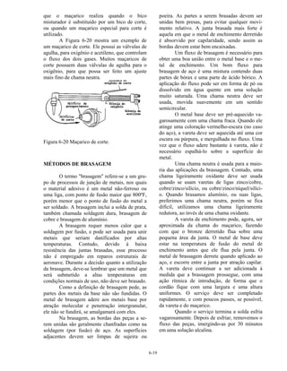 6-19
que o maçarico realiza quando o bico
misturador é substituído por um bico de corte,
ou quando um maçarico especial para corte é
utilizado.
A Figura 6-20 mostra um exemplo de
um maçarico de corte. Ele possui as válvulas de
agulha, para oxigênio e acetileno, que controlam
o fluxo dos dois gases. Muitos maçaricos de
corte possuem duas válvulas de agulha para o
oxigênio, para que possa ser feito um ajuste
mais fino de chama neutra.
Figura 6-20 Maçarico de corte.
MÉTODOS DE BRASAGEM
O termo "brasagem" refere-se a um gru-
po de processos de junção de metais, nos quais
o material adesivo é um metal não-ferroso ou
uma liga, com ponto de fusão maior que 800ºF,
porém menor que o ponto de fusão do metal a
ser soldado. A brasagem inclui a solda de prata,
também chamada soldagem dura, brasagem de
cobre e brasagem de alumínio.
A brasagem requer menos calor que a
soldagem por fusão, e pode ser usada para unir
metais que seriam danificados por altas
temperaturas. Contudo, devido à baixa
resistência das juntas brasadas, esse processo
não é empregado em reparos estruturais de
aeronave. Durante a decisão quanto a utilização
da brasagem, deve-se lembrar que um metal que
será submetido a altas temperaturas em
condições normais de uso, não deve ser brasado.
Como a definição de brasagem pede, as
partes dos metais da base não são fundidas. O
metal de brasagem adere aos metais base por
atração molecular e penetração intergranular,
ele não se fundirá, se amalgamará com eles.
Na brasagem, as bordas das peças a se-
rem unidas são geralmente chanfradas como na
soldagem (por fusão) de aço. As superfícies
adjacentes devem ser limpas de sujeira ou
poeira. As partes a serem brasadas devem ser
unidas bem presas, para evitar qualquer movi-
mento relativo. A junta brasada mais forte é
aquela em que o metal de enchimento derretido
é absorvido por capilaridade, sendo assim as
bordas devem estar bem encaixadas.
Um fluxo de brasagem é necessário para
obter uma boa união entre o metal base e o me-
tal de enchimento. Um bom fluxo para
brasagem de aço é uma mistura contendo duas
partes de bórax e uma parte de ácido bórico. A
aplicação do fluxo pode ser em forma de pó ou
dissolvido em água quente em uma solução
muito saturada. Uma chama neutra deve ser
usada, movida suavemente em um sentido
semicircular.
O metal base deve ser pré-aquecido va-
garosamente com uma chama fraca. Quando ele
atinge uma coloração vermelho-escura (no caso
do aço), a vareta deve ser aquecida até uma cor
escura ou púrpura, e mergulhada no fluxo. Uma
vez que o fluxo adere bastante à vareta, não é
necessário espalhá-lo sobre a superfície do
metal.
Uma chama neutra é usada para a maio-
ria das aplicações da brassagem. Contudo, uma
chama ligeiramente oxidante deve ser usada
quando se usam varetas de ligas zinco/cobre,
cobre/zinco/silício, ou cobre/zinco/níquel/silíci-
o. Quando brasamos alumínio, ou suas ligas,
preferimos uma chama neutra, porém se fica
difícil, utilizamos uma chama ligeiramente
redutora, ao invés de uma chama oxidante.
A vareta de enchimento pode, agora, ser
aproximada da chama do maçarico, fazendo
com que o bronze derretido flua sobre uma
pequena área da junta. O metal de base deve
estar na temperatura de fusão do metal de
enchimento antes que ele flua pela junta. O
metal de brassagem derrete quando aplicado ao
aço, e escorre entre a junta por atração capilar.
A vareta deve continuar a ser adicionada à
medida que a brassagem prossegue, com uma
ação rítmica de introdução, de forma que o
cordão fique com uma largura e uma altura
uniformes. O serviço deve ser completado
rapidamente, e com poucos passes, se possível,
da vareta e do maçarico.
Quando o serviço termina a solda esfria
vagarosamente. Depois de esfriar, removemos o
fluxo das peças, imergindo-as por 30 minutos
em uma solução alcalina.
 
