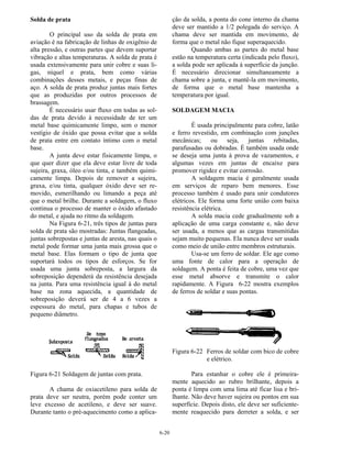 6-20
Solda de prata
O principal uso da solda de prata em
aviação é na fabricação de linhas de oxigênio de
alta pressão, e outras partes que devem suportar
vibração e altas temperaturas. A solda de prata é
usada extensivamente para unir cobre e suas li-
gas, níquel e prata, bem como várias
combinações desses metais, e peças finas de
aço. A solda de prata produz juntas mais fortes
que as produzidas por outros processos de
brassagem.
É necessário usar fluxo em todas as sol-
das de prata devido à necessidade de ter um
metal base quimicamente limpo, sem o menor
vestígio de óxido que possa evitar que a solda
de prata entre em contato íntimo com o metal
base.
A junta deve estar fisicamente limpa, o
que quer dizer que ela deve estar livre de toda
sujeira, graxa, óleo e/ou tinta, e também quimi-
camente limpa. Depois de remover a sujeira,
graxa, e/ou tinta, qualquer óxido deve ser re-
movido, esmerilhando ou limando a peça até
que o metal brilhe. Durante a soldagem, o fluxo
continua o processo de manter o óxido afastado
do metal, e ajuda no ritmo da soldagem.
Na Figura 6-21, três tipos de juntas para
solda de prata são mostradas: Juntas flangeadas,
juntas sobrepostas e juntas de aresta, nas quais o
metal pode formar uma junta mais grossa que o
metal base. Elas formam o tipo de junta que
suportará todos os tipos de esforços. Se for
usada uma junta sobreposta, a largura da
sobreposição dependerá da resistência desejada
na junta. Para uma resistência igual à do metal
base na zona aquecida, a quantidade de
sobreposição deverá ser de 4 a 6 vezes a
espessura do metal, para chapas e tubos de
pequeno diâmetro.
Figura 6-21 Soldagem de juntas com prata.
A chama de oxiacetileno para solda de
prata deve ser neutra, porém pode conter um
leve excesso de acetileno, e deve ser suave.
Durante tanto o pré-aquecimento como a aplica-
ção da solda, a ponta do cone interno da chama
deve ser mantido a 1/2 polegada do serviço. A
chama deve ser mantida em movimento, de
forma que o metal não fique superaquecido.
Quando ambas as partes do metal base
estão na temperatura certa (indicada pelo fluxo),
a solda pode ser aplicada à superfície da junção.
É necessário direcionar simultaneamente a
chama sobre a junta, e mantê-la em movimento,
de forma que o metal base mantenha a
temperatura por igual.
SOLDAGEM MACIA
É usada principalmente para cobre, latão
e ferro revestido, em combinação com junções
mecânicas; ou seja, juntas rebitadas,
parafusadas ou dobradas. É também usada onde
se deseja uma junta à prova de vazamentos, e
algumas vezes em juntas de encaixe para
promover rigidez e evitar corrosão.
A soldagem macia é geralmente usada
em serviços de reparo bem menores. Esse
processo também é usado para unir condutores
elétricos. Ele forma uma forte união com baixa
resistência elétrica.
A solda macia cede gradualmente sob a
aplicação de uma carga constante e, não deve
ser usada, a menos que as cargas transmitidas
sejam muito pequenas. Ela nunca deve ser usada
como meio de união entre membros estruturais.
Usa-se um ferro de soldar. Ele age como
uma fonte de calor para a operação de
soldagem. A ponta é feita de cobre, uma vez que
esse metal absorve e transmite o calor
rapidamente. A Figura 6-22 mostra exemplos
de ferros de soldar e suas pontas.
Figura 6-22 Ferros de soldar com bico de cobre
e elétrico.
Para estanhar o cobre ele é primeira-
mente aquecido ao rubro brilhante, depois a
ponta é limpa com uma lima até ficar lisa e bri-
lhante. Não deve haver sujeira ou pontos em sua
superfície. Depois disto, ele deve ser suficiente-
mente reaquecido para derreter a solda, e ser
 