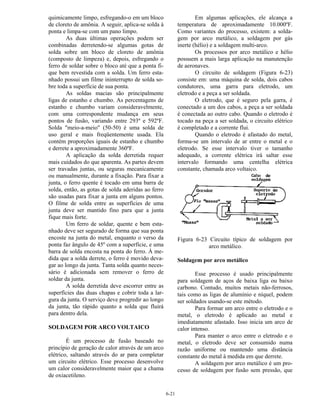 6-21
quimicamente limpo, esfregando-o em um bloco
de cloreto de amônia. A seguir, aplica-se solda à
ponta e limpa-se com um pano limpo.
As duas últimas operações podem ser
combinadas derretendo-se algumas gotas de
solda sobre um bloco de cloreto de amônia
(composto de limpeza) e, depois, esfregando o
ferro de soldar sobre o bloco até que a ponta fi-
que bem revestida com a solda. Um ferro esta-
nhado possui um filme ininterrupto de solda so-
bre toda a superfície de sua ponta.
As soldas macias são principalmente
ligas de estanho e chumbo. As percentagens de
estanho e chumbo variam consideravelmente,
com uma correspondente mudança em seus
pontos de fusão, variando entre 293º e 592ºF.
Solda "meio-a-meio" (50-50) é uma solda de
uso geral e mais freqüentemente usada. Ela
contém proporções iguais de estanho e chumbo
e derrete a aproximadamente 360ºF.
A aplicação da solda derretida requer
mais cuidados do que aparenta. As partes devem
ser travadas juntas, ou seguras mecanicamente
ou manualmente, durante a fixação. Para fixar a
junta, o ferro quente é tocado em uma barra de
solda, então, as gotas de solda aderidas ao ferro
são usadas para fixar a junta em alguns pontos.
O filme de solda entre as superfícies de uma
junta deve ser mantido fino para que a junta
fique mais forte.
Um ferro de soldar, quente e bem esta-
nhado deve ser segurado de forma que sua ponta
encoste na junta do metal, enquanto o verso da
ponta faz ângulo de 45º com a superfície, e uma
barra de solda encosta na ponta do ferro. À me-
dida que a solda derrete, o ferro é movido deva-
gar ao longo da junta. Tanta solda quanto neces-
sário é adicionada sem remover o ferro de
soldar da junta.
A solda derretida deve escorrer entre as
superfícies das duas chapas e cobrir toda a lar-
gura da junta. O serviço deve progredir ao longo
da junta, tão rápido quanto a solda que fluirá
para dentro dela.
SOLDAGEM POR ARCO VOLTAICO
É um processo de fusão baseado no
princípio de geração de calor através de um arco
elétrico, saltando através do ar para completar
um circuito elétrico. Esse processo desenvolve
um calor consideravelmente maior que a chama
de oxiacetileno.
Em algumas aplicações, ele alcança a
temperatura de aproximadamente 10.000ºF.
Como variantes do processo, existem: a solda-
gem por arco metálico, a soldagem por gás
inerte (hélio) e a soldagem multi-arco.
Os processos por arco metálico e hélio
possuem a mais larga aplicação na manutenção
de aeronaves.
O circuito de soldagem (Figura 6-23)
consiste em: uma máquina de solda, dois cabos
condutores, uma garra para eletrodo, um
eletrodo e a peça a ser soldada.
O eletrodo, que é seguro pela garra, é
conectado a um dos cabos, a peça a ser soldada
é conectada ao outro cabo. Quando o eletrodo é
tocado na peça a ser soldada, o circuito elétrico
é completado e a corrente flui.
Quando o eletrodo é afastado do metal,
forma-se um intervalo de ar entre o metal e o
eletrodo. Se esse intervalo tiver o tamanho
adequado, a corrente elétrica irá saltar esse
intervalo formando uma centelha elétrica
constante, chamada arco voltaico.
Figura 6-23 Circuito típico de soldagem por
arco metálico.
Soldagem por arco metálico
Esse processo é usado principalmente
para soldagem de aços de baixa liga ou baixo
carbono. Contudo, muitos metais não-ferrosos,
tais como as ligas de alumínio e níquel, podem
ser soldados usando-se este método.
Para formar um arco entre o eletrodo e o
metal, o eletrodo é aplicado ao metal e
imediatamente afastado. Isso inicia um arco de
calor intenso.
Para manter o arco entre o eletrodo e o
metal, o eletrodo deve ser consumido numa
razão uniforme ou mantendo uma distância
constante do metal à medida em que derrete.
A soldagem por arco metálico é um pro-
cesso de soldagem por fusão sem pressão, que
 