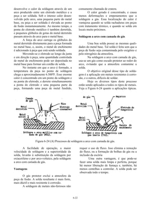 6-22
desenvolve o calor da soldagem através de um
arco produzido entre um eletrodo metálico e a
peça a ser soldada. Sob o intenso calor desen-
volvido pelo arco, uma pequena parte do metal
base, ou peça a ser soldada é elevada ao ponto
de fusão instantaneamente. Ao mesmo tempo, a
ponta do eletrodo metálico é também derretida,
e pequenos glóbulos de gotas do metal derretido
passam através do arco para o metal base.
A força do arco carrega os glóbulos do
metal derretido diretamente para a poça formada
no metal base, e, assim, o metal de enchimento
é adicionado à peça que está sendo soldada.
Movendo-se o eletrodo ao longo da junta
e em direção à peça, uma quantidade controlada
de metal de enchimento pode ser depositada no
metal base para formar um cordão de solda.
No instante em que o arco é formado, a
temperatura da peça no ponto de soldagem
chega a aproximadamente 6.500ºF. Esse enorme
calor é concentrado em um ponto da soldagem e
na ponta do eletrodo, e derrete simultaneamente
a ponta do eletrodo e uma pequena parte da
peça, formando uma poça de metal fundido,
comumente chamada de cratera.
O calor gerado é concentrado, e causa
menos deformações e empenamentos que a
soldagem a gás. Essa localização do calor é
vantajosa quando se solda rachaduras em peças
com tratamento térmico, e quando se solda em
locais muito próximos.
Soldagem a arco com camada de gás
Uma boa solda possui as mesmas quali-
dades do metal base. Tal solda é feita sem que a
poça de fusão seja contaminada pelo oxigênio e
pelo nitrogênio da atmosfera.
Na soldagem a arco com camada de gás,
usa-se um gás como escudo protetor ao redor do
arco, evitando que a atmosfera contamine a
solda.
O objetivo original desse tipo de solda-
gem é a aplicação em metais resistentes à corro-
são, e a outros, difíceis de soldar.
Hoje os diversos tipos deste processo
estão sendo aplicados a todos os tipos de metais.
Veja a Figura 6-24 quanto a aplicações típicas.
Figura 6-24 (A) Processos de soldagem a arco com camada de gás.
A facilidade de operação, a maior
velocidade de soldagem e a superioridade da
solda, levarão à substituição da soldagem por
oxiacetileno e por arco-voltaico, pela soldagem
a arco com camada de gás.
Vantagens
O gás protetor exclui a atmosfera da
poça de fusão. A solda resultante é mais forte,
mais dúctil e mais resistente à corrosão.
A soldagem de metais não-ferrosos não
requer o uso de fluxo. Isso elimina a remoção
do fluxo, ou a formação de bolhas de gás ou a
inclusão da escória
Uma outra vantagem, é que pode-se
fazer uma solda mais limpa e perfeita, porque
há menor liberação de fumaça e, também, há
menos centelhas a controlar. A solda pode ser
observada todo o tempo.
 