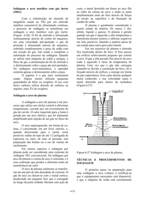 6-24
Soldagem a arco metálico com gás inerte
(MIG)
Com a substituição do eletrodo de
tungstênio usado na TIG por um eletrodo
metálico consumível de alimentação contínua,
o processo de soldagem se transforma em
soldagem a arco metálico com gás inerte.
(Figura 6-26). O fio de eletrodo é alimentado
continuamente através do centro do maçarico,
em uma velocidade pré-ajustada; o gás de
proteção é alimentado através do maçarico,
cobrindo completamente a poça da solda com
um escudo de gás. Isto tende a completar a
automação do processo de soldagem. Quando
se utiliza uma máquina de solda a energia, o
fluxo de gás, a alimentação do fio de eletrodo e
o deslocamento sobre a peça são pré-ajustados.
Na soldagem semi-automática, o operador
controla apenas o deslocamento sobre a peça.
O argônio é o gás mais comumente
usado. Alguns metais utilizam pequenas
quantidades de hélio ou oxigênio. O aço com
baixo carbono utiliza dióxido de carbono ou
argônio, mais 2% de oxigênio.
Soldagem a arco de plasma
A soldagem a arco de plasma é um pro-
cesso que utiliza um núcleo central a altíssimas
temperaturas, cercado por um revestimento de
gás de carvão. O calor requerido para a fusão é
gerado por um arco elétrico, que foi altamente
amplificado pela injeção de um gás no fluxo do
arco.
O arco superaquecido, em forma de co-
luna, é concentrado em um feixe estreito, e,
quando direcionado para o metal, torna
possíveis soldas de topo de até 1/2 polegada de
espessura ou mais, de uma só passada, sem
preparação das bordas ou o uso de varetas de
enchimento.
Em muitos aspectos a soldagem por
plasma pode ser considerada uma extensão da
soldagem TIG convencional. Na soldagem por
arco de plasma a coluna de arco é contraída, e é
essa contração que produz a altíssima razão de
transferência de calor.
O arco de plasma realmente se transfor-
ma em um jato de alta densidade de corrente. O
gás do arco ao chocar-se com o metal corta-o,
produzindo um pequeno furo que é carregado
ao longo da junta soldada. Durante esta ação de
corte, o metal derretido em frente ao arco flui
ao redor da coluna do arco, e então se junta
imediatamente atrás do furo através de forças
de tensão na superfície e da formação do
cordão de solda.
O plasma é geralmente considerado o
quarto estado da matéria. Os outros 3 são:
sólido, líquido e gasoso. O plasma é gerado
quando um gás é aquecido a alta temperatura e
transforma átomos neutros e elétrons negativos
em íons positivos. Quando a matéria passa de
um estado para outro gera calor latente.
Em um maçarico de plasma o eletrodo
fica localizado dentro do bico. O bico possui
um orifício relativamente pequeno que contrai
o arco. O gás a alta pressão flui através do arco
onde é aquecido à faixa de temperatura do
plasma. Uma vez que o gás não consegue
expandir-se devido a construção do bico, ele é
forçado através do orifício, e emerge em forma
de jato supersônico. Esse calor derrete qualquer
metal conhecido, e sua velocidade sopra o
metal derretido para dentro da rachadura
(Figura 6-27).
Figura 6-27 Soldagem a arco de plasma.
TÉCNICAS E PROCEDIMENTOS DE
SOLDAGEM
O primeiro passo na preparação para
uma soldagem a arco voltaico é certificar-se
que o equipamento necessário está disponível,
e que a máquina de solda está corretamente
 